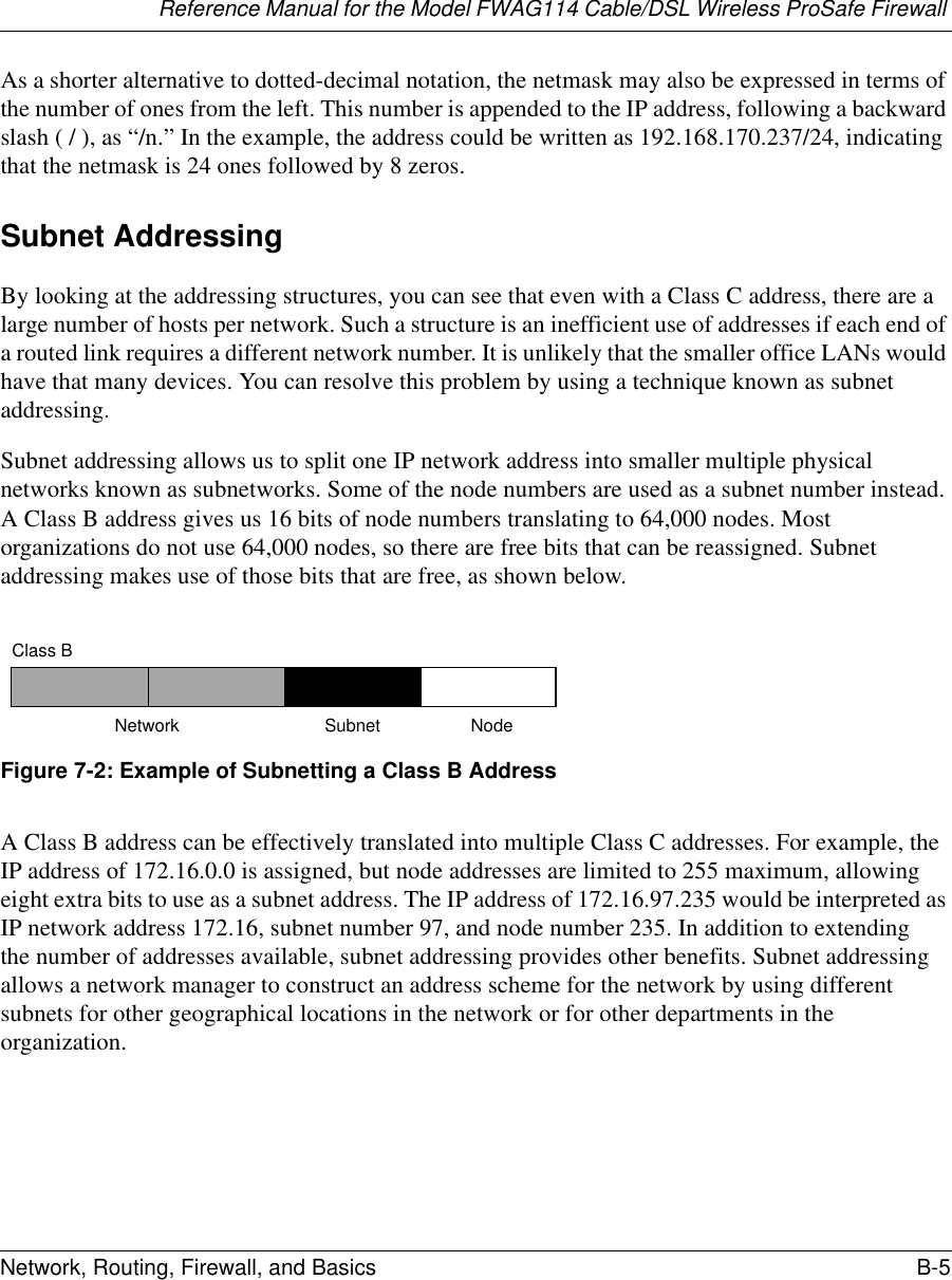 Reference Manual for the Model FWAG114 Cable/DSL Wireless ProSafe Firewall Network, Routing, Firewall, and Basics B-5 As a shorter alternative to dotted-decimal notation, the netmask may also be expressed in terms of the number of ones from the left. This number is appended to the IP address, following a backward slash ( / ), as “/n.” In the example, the address could be written as 192.168.170.237/24, indicating that the netmask is 24 ones followed by 8 zeros. Subnet AddressingBy looking at the addressing structures, you can see that even with a Class C address, there are a large number of hosts per network. Such a structure is an inefficient use of addresses if each end of a routed link requires a different network number. It is unlikely that the smaller office LANs would have that many devices. You can resolve this problem by using a technique known as subnet addressing. Subnet addressing allows us to split one IP network address into smaller multiple physical networks known as subnetworks. Some of the node numbers are used as a subnet number instead. A Class B address gives us 16 bits of node numbers translating to 64,000 nodes. Most organizations do not use 64,000 nodes, so there are free bits that can be reassigned. Subnet addressing makes use of those bits that are free, as shown below.Figure 7-2: Example of Subnetting a Class B AddressA Class B address can be effectively translated into multiple Class C addresses. For example, the IP address of 172.16.0.0 is assigned, but node addresses are limited to 255 maximum, allowing eight extra bits to use as a subnet address. The IP address of 172.16.97.235 would be interpreted as IP network address 172.16, subnet number 97, and node number 235. In addition to extending the number of addresses available, subnet addressing provides other benefits. Subnet addressing allows a network manager to construct an address scheme for the network by using different subnets for other geographical locations in the network or for other departments in the organization.7262Class BNetwork Subnet Node