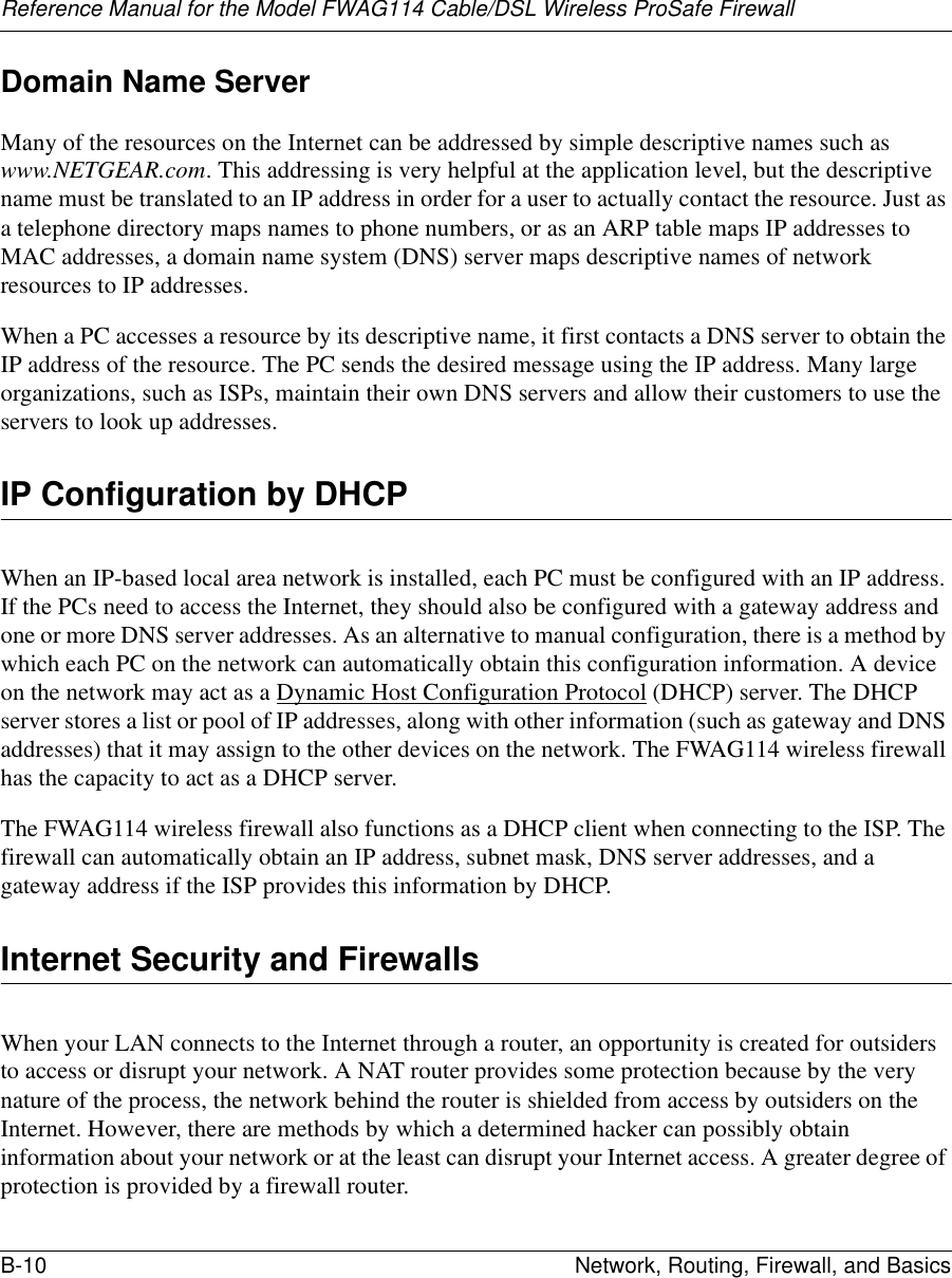 Reference Manual for the Model FWAG114 Cable/DSL Wireless ProSafe Firewall B-10 Network, Routing, Firewall, and Basics Domain Name ServerMany of the resources on the Internet can be addressed by simple descriptive names such as www.NETGEAR.com. This addressing is very helpful at the application level, but the descriptive name must be translated to an IP address in order for a user to actually contact the resource. Just as a telephone directory maps names to phone numbers, or as an ARP table maps IP addresses to MAC addresses, a domain name system (DNS) server maps descriptive names of network resources to IP addresses.When a PC accesses a resource by its descriptive name, it first contacts a DNS server to obtain the IP address of the resource. The PC sends the desired message using the IP address. Many large organizations, such as ISPs, maintain their own DNS servers and allow their customers to use the servers to look up addresses.IP Configuration by DHCPWhen an IP-based local area network is installed, each PC must be configured with an IP address. If the PCs need to access the Internet, they should also be configured with a gateway address and one or more DNS server addresses. As an alternative to manual configuration, there is a method by which each PC on the network can automatically obtain this configuration information. A device on the network may act as a Dynamic Host Configuration Protocol (DHCP) server. The DHCP server stores a list or pool of IP addresses, along with other information (such as gateway and DNS addresses) that it may assign to the other devices on the network. The FWAG114 wireless firewall has the capacity to act as a DHCP server.The FWAG114 wireless firewall also functions as a DHCP client when connecting to the ISP. The firewall can automatically obtain an IP address, subnet mask, DNS server addresses, and a gateway address if the ISP provides this information by DHCP.Internet Security and FirewallsWhen your LAN connects to the Internet through a router, an opportunity is created for outsiders to access or disrupt your network. A NAT router provides some protection because by the very nature of the process, the network behind the router is shielded from access by outsiders on the Internet. However, there are methods by which a determined hacker can possibly obtain information about your network or at the least can disrupt your Internet access. A greater degree of protection is provided by a firewall router.