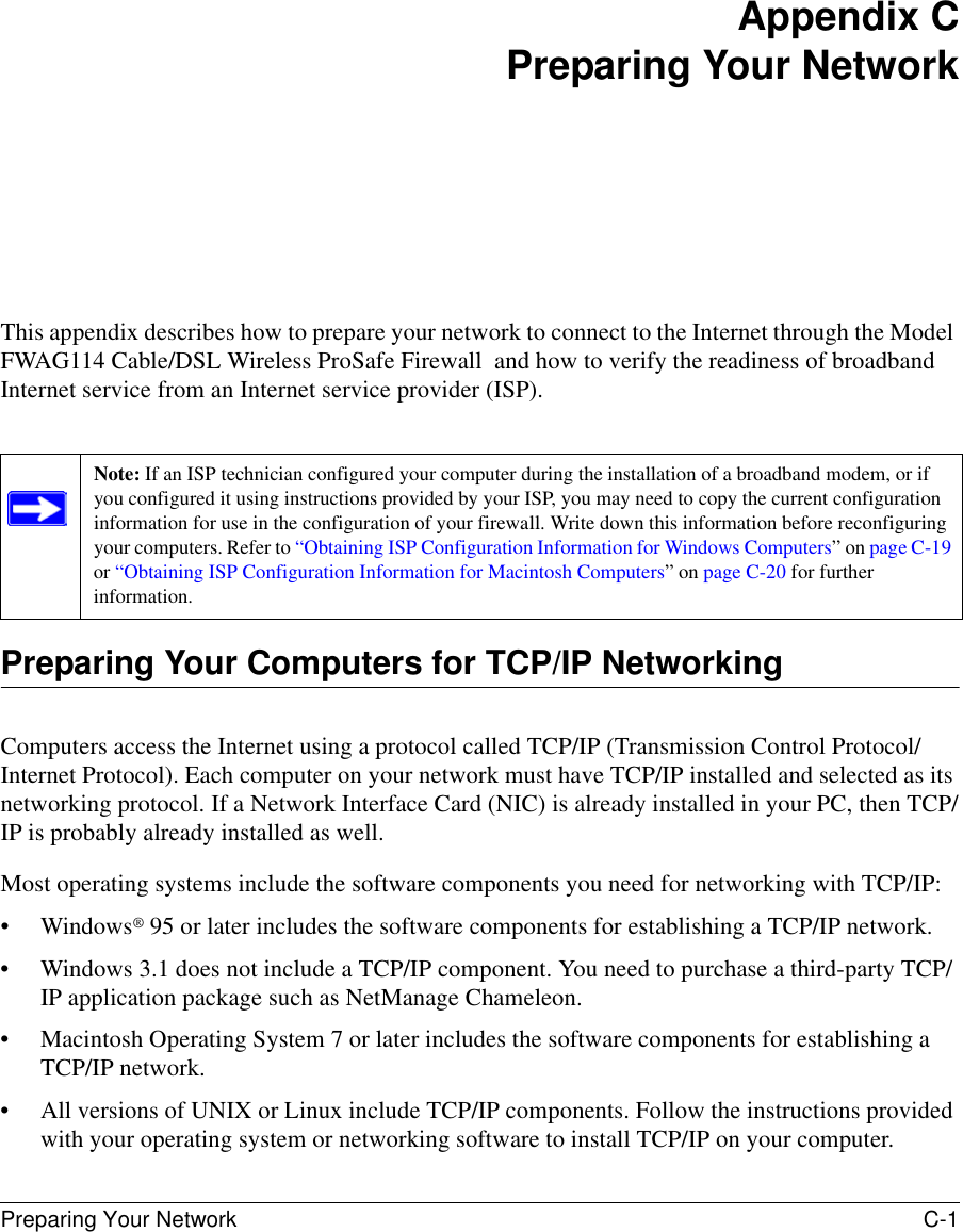 Preparing Your Network C-1 Appendix CPreparing Your NetworkThis appendix describes how to prepare your network to connect to the Internet through the Model FWAG114 Cable/DSL Wireless ProSafe Firewall  and how to verify the readiness of broadband Internet service from an Internet service provider (ISP).Preparing Your Computers for TCP/IP NetworkingComputers access the Internet using a protocol called TCP/IP (Transmission Control Protocol/Internet Protocol). Each computer on your network must have TCP/IP installed and selected as its networking protocol. If a Network Interface Card (NIC) is already installed in your PC, then TCP/IP is probably already installed as well.Most operating systems include the software components you need for networking with TCP/IP:• Windows® 95 or later includes the software components for establishing a TCP/IP network. • Windows 3.1 does not include a TCP/IP component. You need to purchase a third-party TCP/IP application package such as NetManage Chameleon.• Macintosh Operating System 7 or later includes the software components for establishing a TCP/IP network.• All versions of UNIX or Linux include TCP/IP components. Follow the instructions provided with your operating system or networking software to install TCP/IP on your computer.Note: If an ISP technician configured your computer during the installation of a broadband modem, or if you configured it using instructions provided by your ISP, you may need to copy the current configuration information for use in the configuration of your firewall. Write down this information before reconfiguring your computers. Refer to “Obtaining ISP Configuration Information for Windows Computers” on page C-19 or “Obtaining ISP Configuration Information for Macintosh Computers” on page C-20 for further information.