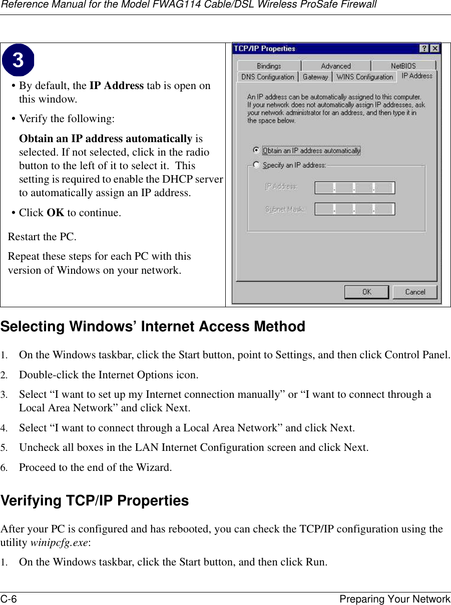 Reference Manual for the Model FWAG114 Cable/DSL Wireless ProSafe Firewall C-6 Preparing Your Network Selecting Windows’ Internet Access Method1. On the Windows taskbar, click the Start button, point to Settings, and then click Control Panel.2. Double-click the Internet Options icon.3. Select “I want to set up my Internet connection manually” or “I want to connect through a Local Area Network” and click Next.4. Select “I want to connect through a Local Area Network” and click Next.5. Uncheck all boxes in the LAN Internet Configuration screen and click Next.6. Proceed to the end of the Wizard.Verifying TCP/IP PropertiesAfter your PC is configured and has rebooted, you can check the TCP/IP configuration using the utility winipcfg.exe:1. On the Windows taskbar, click the Start button, and then click Run.• By default, the IP Address tab is open on this window.• Verify the following:Obtain an IP address automatically is selected. If not selected, click in the radio button to the left of it to select it.  This setting is required to enable the DHCP server to automatically assign an IP address. •Click OK to continue.Restart the PC.Repeat these steps for each PC with this version of Windows on your network.