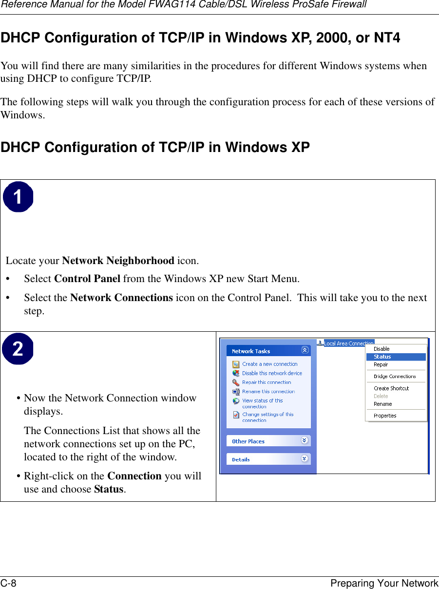 Reference Manual for the Model FWAG114 Cable/DSL Wireless ProSafe Firewall C-8 Preparing Your Network DHCP Configuration of TCP/IP in Windows XP, 2000, or NT4You will find there are many similarities in the procedures for different Windows systems when using DHCP to configure TCP/IP.The following steps will walk you through the configuration process for each of these versions of Windows.DHCP Configuration of TCP/IP in Windows XP Locate your Network Neighborhood icon.• Select Control Panel from the Windows XP new Start Menu.• Select the Network Connections icon on the Control Panel.  This will take you to the next step. • Now the Network Connection window displays.The Connections List that shows all the network connections set up on the PC, located to the right of the window.• Right-click on the Connection you will use and choose Status. 