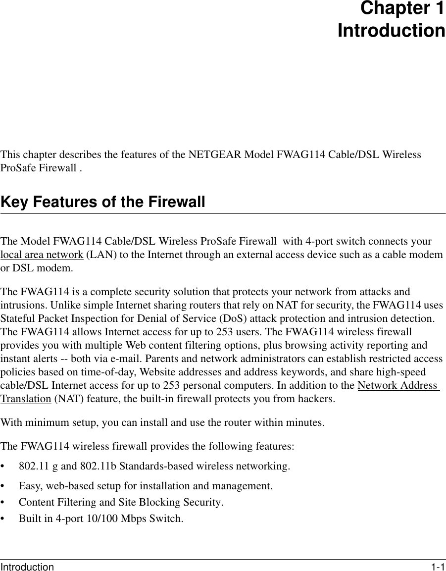 Introduction 1-1 Chapter 1 IntroductionThis chapter describes the features of the NETGEAR Model FWAG114 Cable/DSL Wireless ProSafe Firewall .Key Features of the FirewallThe Model FWAG114 Cable/DSL Wireless ProSafe Firewall  with 4-port switch connects your local area network (LAN) to the Internet through an external access device such as a cable modem or DSL modem.The FWAG114 is a complete security solution that protects your network from attacks and intrusions. Unlike simple Internet sharing routers that rely on NAT for security, the FWAG114 uses Stateful Packet Inspection for Denial of Service (DoS) attack protection and intrusion detection. The FWAG114 allows Internet access for up to 253 users. The FWAG114 wireless firewall provides you with multiple Web content filtering options, plus browsing activity reporting and instant alerts -- both via e-mail. Parents and network administrators can establish restricted access policies based on time-of-day, Website addresses and address keywords, and share high-speed cable/DSL Internet access for up to 253 personal computers. In addition to the Network Address Translation (NAT) feature, the built-in firewall protects you from hackers.With minimum setup, you can install and use the router within minutes.The FWAG114 wireless firewall provides the following features:• 802.11 g and 802.11b Standards-based wireless networking.• Easy, web-based setup for installation and management.• Content Filtering and Site Blocking Security.• Built in 4-port 10/100 Mbps Switch.