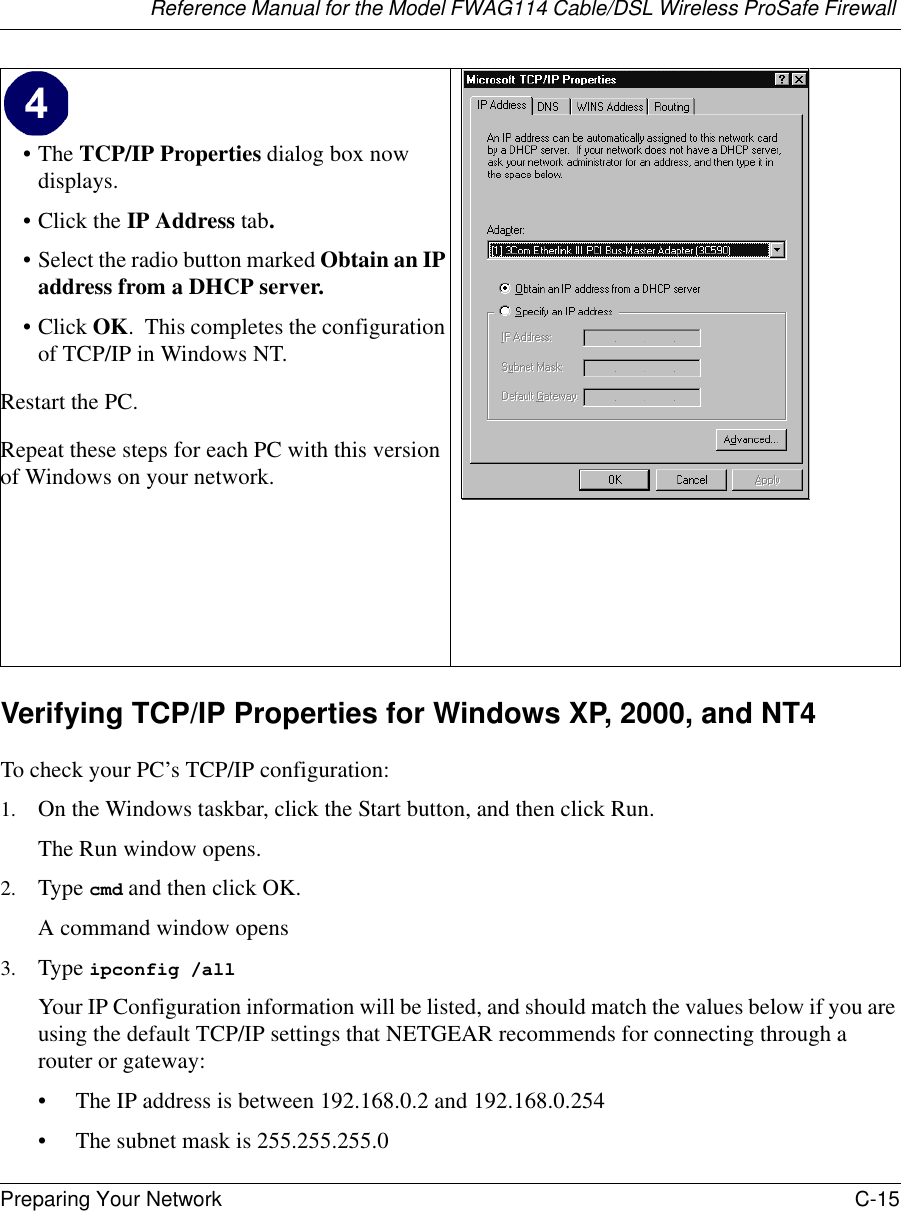 Reference Manual for the Model FWAG114 Cable/DSL Wireless ProSafe Firewall Preparing Your Network C-15 Verifying TCP/IP Properties for Windows XP, 2000, and NT4To check your PC’s TCP/IP configuration:1. On the Windows taskbar, click the Start button, and then click Run.The Run window opens.2. Type cmd and then click OK.A command window opens3. Type ipconfig /all Your IP Configuration information will be listed, and should match the values below if you are using the default TCP/IP settings that NETGEAR recommends for connecting through a router or gateway:• The IP address is between 192.168.0.2 and 192.168.0.254• The subnet mask is 255.255.255.0•The TCP/IP Properties dialog box now displays.•Click the IP Address tab.• Select the radio button marked Obtain an IP address from a DHCP server.•Click OK.  This completes the configuration of TCP/IP in Windows NT.Restart the PC.Repeat these steps for each PC with this version of Windows on your network. 