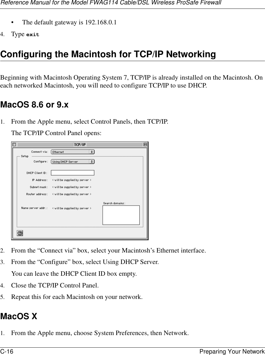 Reference Manual for the Model FWAG114 Cable/DSL Wireless ProSafe Firewall C-16 Preparing Your Network • The default gateway is 192.168.0.14. Type exit Configuring the Macintosh for TCP/IP NetworkingBeginning with Macintosh Operating System 7, TCP/IP is already installed on the Macintosh. On each networked Macintosh, you will need to configure TCP/IP to use DHCP.MacOS 8.6 or 9.x1. From the Apple menu, select Control Panels, then TCP/IP.The TCP/IP Control Panel opens:2. From the “Connect via” box, select your Macintosh’s Ethernet interface.3. From the “Configure” box, select Using DHCP Server.You can leave the DHCP Client ID box empty.4. Close the TCP/IP Control Panel.5. Repeat this for each Macintosh on your network.MacOS X1. From the Apple menu, choose System Preferences, then Network.