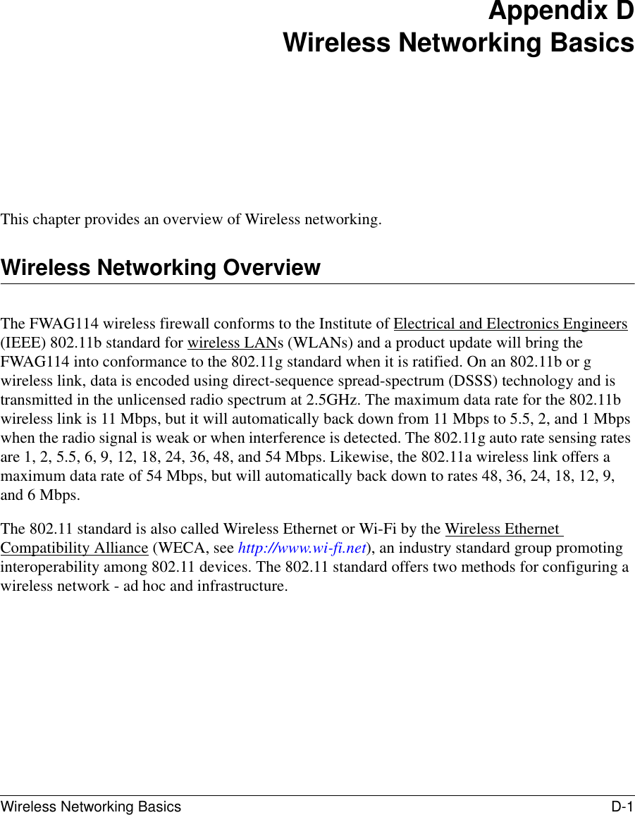 Wireless Networking Basics D-1 Appendix DWireless Networking BasicsThis chapter provides an overview of Wireless networking.Wireless Networking OverviewThe FWAG114 wireless firewall conforms to the Institute of Electrical and Electronics Engineers (IEEE) 802.11b standard for wireless LANs (WLANs) and a product update will bring the FWAG114 into conformance to the 802.11g standard when it is ratified. On an 802.11b or g wireless link, data is encoded using direct-sequence spread-spectrum (DSSS) technology and is transmitted in the unlicensed radio spectrum at 2.5GHz. The maximum data rate for the 802.11b wireless link is 11 Mbps, but it will automatically back down from 11 Mbps to 5.5, 2, and 1 Mbps when the radio signal is weak or when interference is detected. The 802.11g auto rate sensing rates are 1, 2, 5.5, 6, 9, 12, 18, 24, 36, 48, and 54 Mbps. Likewise, the 802.11a wireless link offers a maximum data rate of 54 Mbps, but will automatically back down to rates 48, 36, 24, 18, 12, 9, and 6 Mbps.The 802.11 standard is also called Wireless Ethernet or Wi-Fi by the Wireless Ethernet Compatibility Alliance (WECA, see http://www.wi-fi.net), an industry standard group promoting interoperability among 802.11 devices. The 802.11 standard offers two methods for configuring a wireless network - ad hoc and infrastructure.