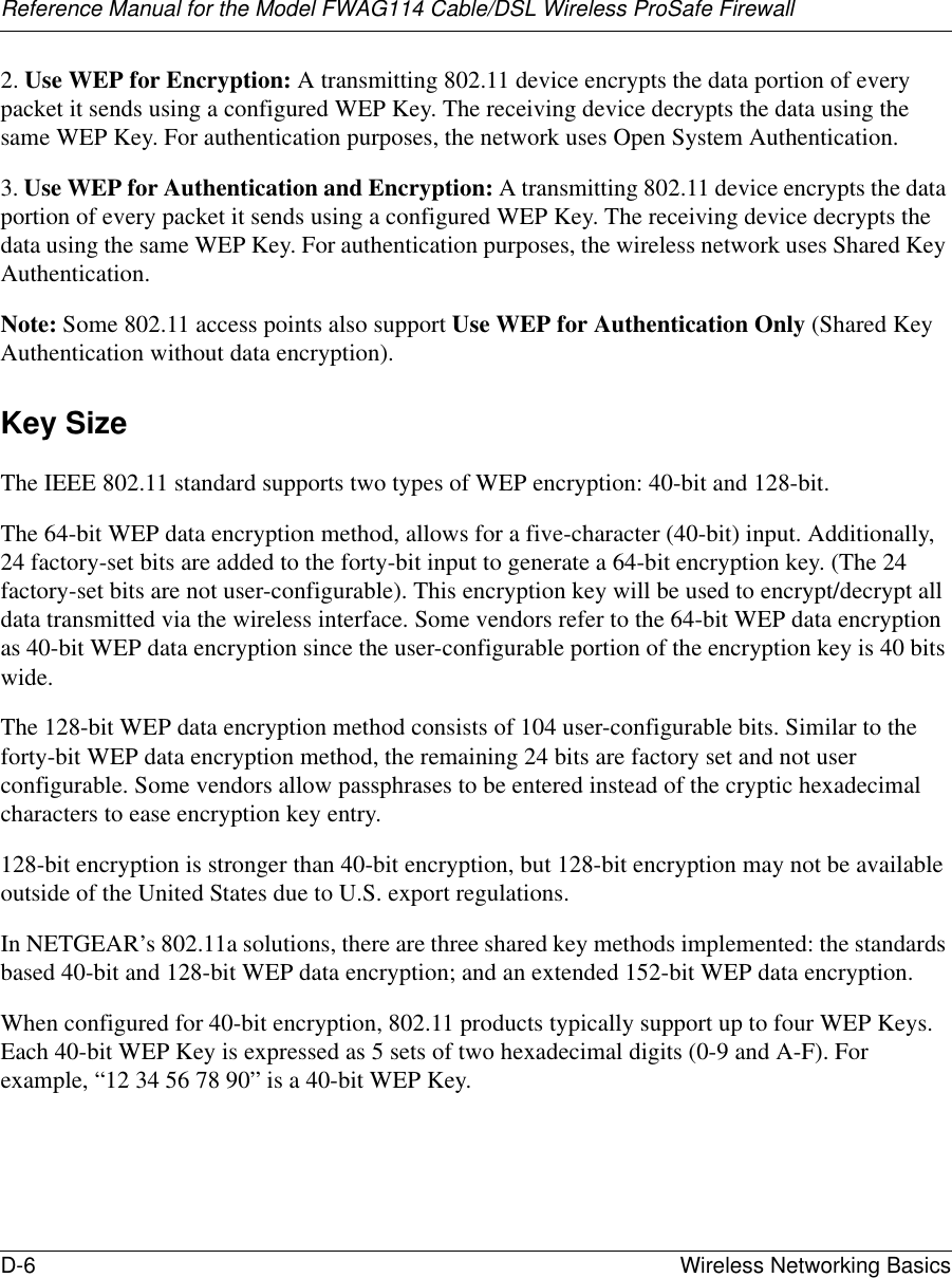 Reference Manual for the Model FWAG114 Cable/DSL Wireless ProSafe Firewall D-6 Wireless Networking Basics 2. Use WEP for Encryption: A transmitting 802.11 device encrypts the data portion of every packet it sends using a configured WEP Key. The receiving device decrypts the data using the same WEP Key. For authentication purposes, the network uses Open System Authentication.3. Use WEP for Authentication and Encryption: A transmitting 802.11 device encrypts the data portion of every packet it sends using a configured WEP Key. The receiving device decrypts the data using the same WEP Key. For authentication purposes, the wireless network uses Shared Key Authentication.Note: Some 802.11 access points also support Use WEP for Authentication Only (Shared Key Authentication without data encryption). Key SizeThe IEEE 802.11 standard supports two types of WEP encryption: 40-bit and 128-bit.The 64-bit WEP data encryption method, allows for a five-character (40-bit) input. Additionally, 24 factory-set bits are added to the forty-bit input to generate a 64-bit encryption key. (The 24 factory-set bits are not user-configurable). This encryption key will be used to encrypt/decrypt all data transmitted via the wireless interface. Some vendors refer to the 64-bit WEP data encryption as 40-bit WEP data encryption since the user-configurable portion of the encryption key is 40 bits wide.The 128-bit WEP data encryption method consists of 104 user-configurable bits. Similar to the forty-bit WEP data encryption method, the remaining 24 bits are factory set and not user configurable. Some vendors allow passphrases to be entered instead of the cryptic hexadecimal characters to ease encryption key entry.128-bit encryption is stronger than 40-bit encryption, but 128-bit encryption may not be available outside of the United States due to U.S. export regulations. In NETGEAR’s 802.11a solutions, there are three shared key methods implemented: the standards based 40-bit and 128-bit WEP data encryption; and an extended 152-bit WEP data encryption.When configured for 40-bit encryption, 802.11 products typically support up to four WEP Keys. Each 40-bit WEP Key is expressed as 5 sets of two hexadecimal digits (0-9 and A-F). For example, “12 34 56 78 90” is a 40-bit WEP Key.