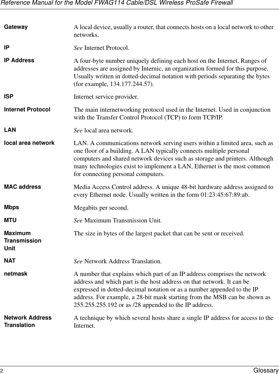 Reference Manual for the Model FWAG114 Cable/DSL Wireless ProSafe Firewall 2Glossary Gateway A local device, usually a router, that connects hosts on a local network to other networks.IP See Internet Protocol.IP Address A four-byte number uniquely defining each host on the Internet. Ranges of addresses are assigned by Internic, an organization formed for this purpose. Usually written in dotted-decimal notation with periods separating the bytes (for example, 134.177.244.57).ISP Internet service provider.Internet Protocol The main internetworking protocol used in the Internet. Used in conjunction with the Transfer Control Protocol (TCP) to form TCP/IP.LAN See local area network.local area network LAN. A communications network serving users within a limited area, such as one floor of a building. A LAN typically connects multiple personal computers and shared network devices such as storage and printers. Although many technologies exist to implement a LAN, Ethernet is the most common for connecting personal computers.MAC address Media Access Control address. A unique 48-bit hardware address assigned to every Ethernet node. Usually written in the form 01:23:45:67:89:ab.Mbps Megabits per second.MTU See Maximum Transmission Unit.Maximum TransmissionUnitThe size in bytes of the largest packet that can be sent or received.NAT See Network Address Translation.netmask A number that explains which part of an IP address comprises the network address and which part is the host address on that network. It can be expressed in dotted-decimal notation or as a number appended to the IP address. For example, a 28-bit mask starting from the MSB can be shown as 255.255.255.192 or as /28 appended to the IP address.Network Address Translation A technique by which several hosts share a single IP address for access to the Internet.