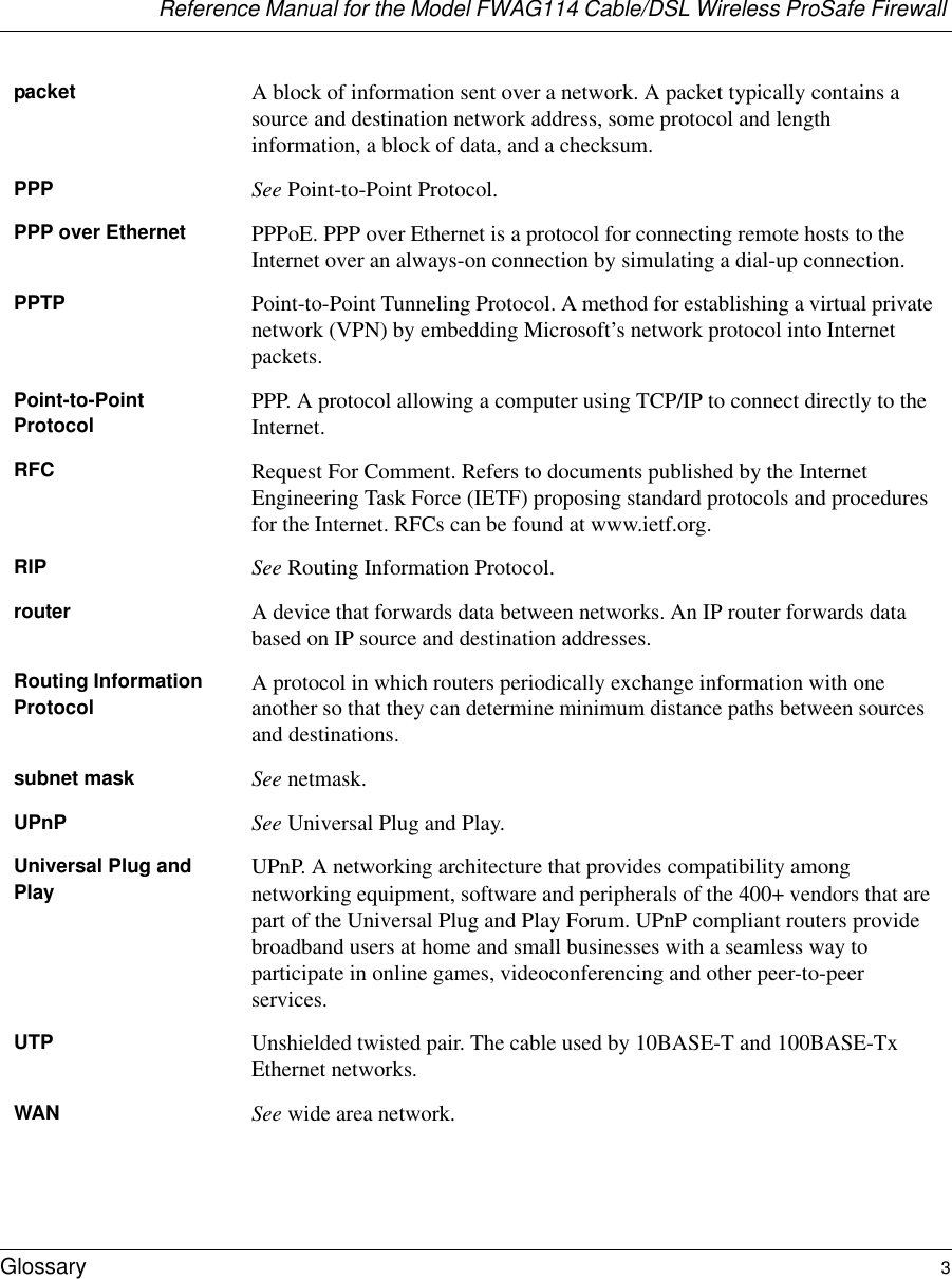 Reference Manual for the Model FWAG114 Cable/DSL Wireless ProSafe Firewall Glossary 3 packet A block of information sent over a network. A packet typically contains a source and destination network address, some protocol and length information, a block of data, and a checksum.PPP See Point-to-Point Protocol.PPP over Ethernet PPPoE. PPP over Ethernet is a protocol for connecting remote hosts to the Internet over an always-on connection by simulating a dial-up connection.PPTP Point-to-Point Tunneling Protocol. A method for establishing a virtual private network (VPN) by embedding Microsoft’s network protocol into Internet packets.Point-to-Point Protocol PPP. A protocol allowing a computer using TCP/IP to connect directly to the Internet.RFC Request For Comment. Refers to documents published by the Internet Engineering Task Force (IETF) proposing standard protocols and procedures for the Internet. RFCs can be found at www.ietf.org.RIP See Routing Information Protocol.router A device that forwards data between networks. An IP router forwards data based on IP source and destination addresses.Routing Information Protocol A protocol in which routers periodically exchange information with one another so that they can determine minimum distance paths between sources and destinations.subnet mask See netmask.UPnP See Universal Plug and Play.Universal Plug and Play UPnP. A networking architecture that provides compatibility among networking equipment, software and peripherals of the 400+ vendors that are part of the Universal Plug and Play Forum. UPnP compliant routers provide broadband users at home and small businesses with a seamless way to participate in online games, videoconferencing and other peer-to-peer services.UTP Unshielded twisted pair. The cable used by 10BASE-T and 100BASE-Tx Ethernet networks.WAN See wide area network.