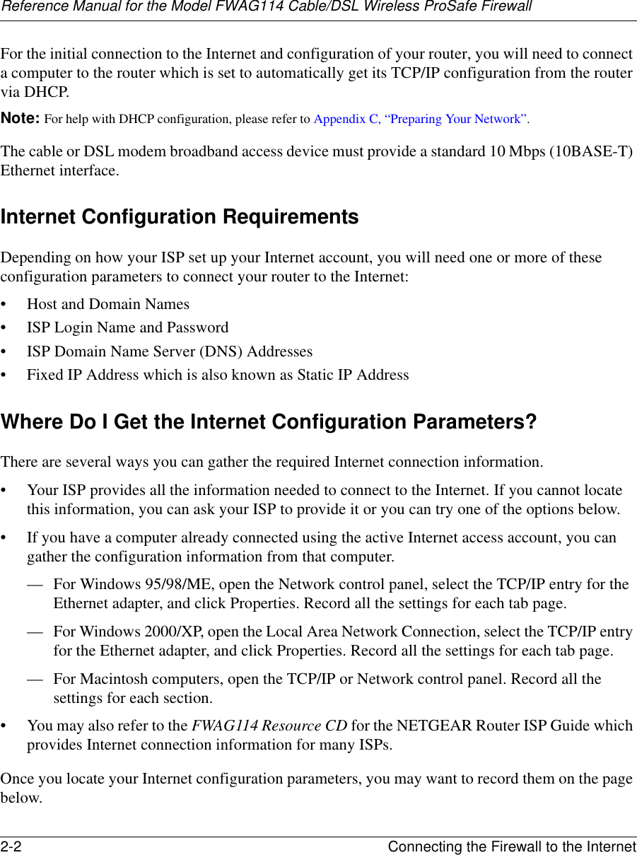 Reference Manual for the Model FWAG114 Cable/DSL Wireless ProSafe Firewall 2-2 Connecting the Firewall to the Internet For the initial connection to the Internet and configuration of your router, you will need to connect a computer to the router which is set to automatically get its TCP/IP configuration from the router via DHCP.Note: For help with DHCP configuration, please refer to Appendix C, “Preparing Your Network”.The cable or DSL modem broadband access device must provide a standard 10 Mbps (10BASE-T) Ethernet interface.Internet Configuration RequirementsDepending on how your ISP set up your Internet account, you will need one or more of these configuration parameters to connect your router to the Internet: • Host and Domain Names• ISP Login Name and Password• ISP Domain Name Server (DNS) Addresses• Fixed IP Address which is also known as Static IP AddressWhere Do I Get the Internet Configuration Parameters?There are several ways you can gather the required Internet connection information.• Your ISP provides all the information needed to connect to the Internet. If you cannot locate this information, you can ask your ISP to provide it or you can try one of the options below.• If you have a computer already connected using the active Internet access account, you can gather the configuration information from that computer.— For Windows 95/98/ME, open the Network control panel, select the TCP/IP entry for the Ethernet adapter, and click Properties. Record all the settings for each tab page.— For Windows 2000/XP, open the Local Area Network Connection, select the TCP/IP entry for the Ethernet adapter, and click Properties. Record all the settings for each tab page.— For Macintosh computers, open the TCP/IP or Network control panel. Record all the settings for each section.• You may also refer to the FWAG114 Resource CD for the NETGEAR Router ISP Guide which provides Internet connection information for many ISPs.Once you locate your Internet configuration parameters, you may want to record them on the page below.