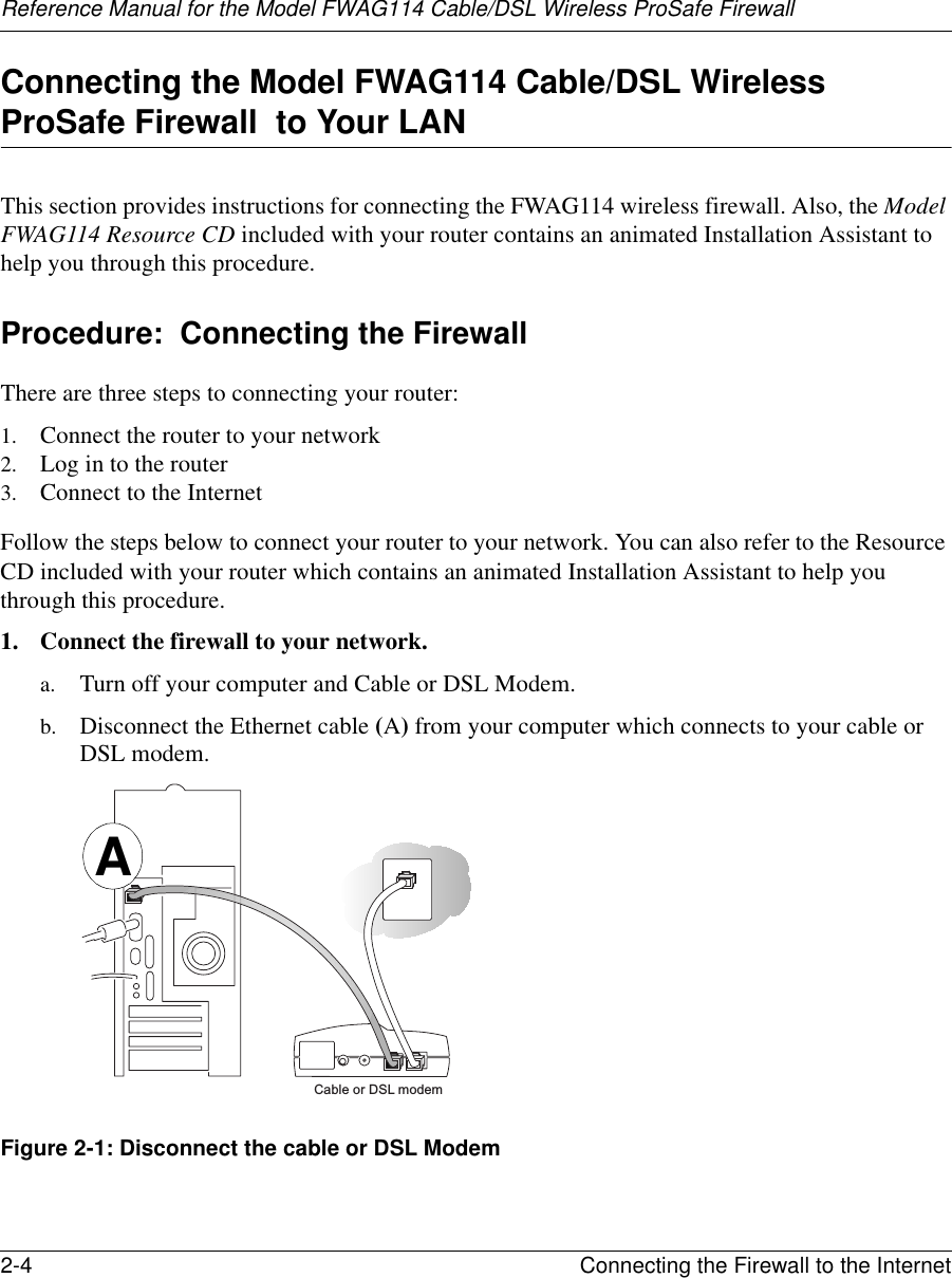Reference Manual for the Model FWAG114 Cable/DSL Wireless ProSafe Firewall 2-4 Connecting the Firewall to the Internet Connecting the Model FWAG114 Cable/DSL Wireless ProSafe Firewall  to Your LANThis section provides instructions for connecting the FWAG114 wireless firewall. Also, the Model FWAG114 Resource CD included with your router contains an animated Installation Assistant to help you through this procedure.Procedure:  Connecting the FirewallThere are three steps to connecting your router:1. Connect the router to your network2. Log in to the router3. Connect to the InternetFollow the steps below to connect your router to your network. You can also refer to the Resource CD included with your router which contains an animated Installation Assistant to help you through this procedure.1. Connect the firewall to your network.a. Turn off your computer and Cable or DSL Modem.b. Disconnect the Ethernet cable (A) from your computer which connects to your cable or DSL modem.Figure 2-1: Disconnect the cable or DSL ModemCable or DSL modemA