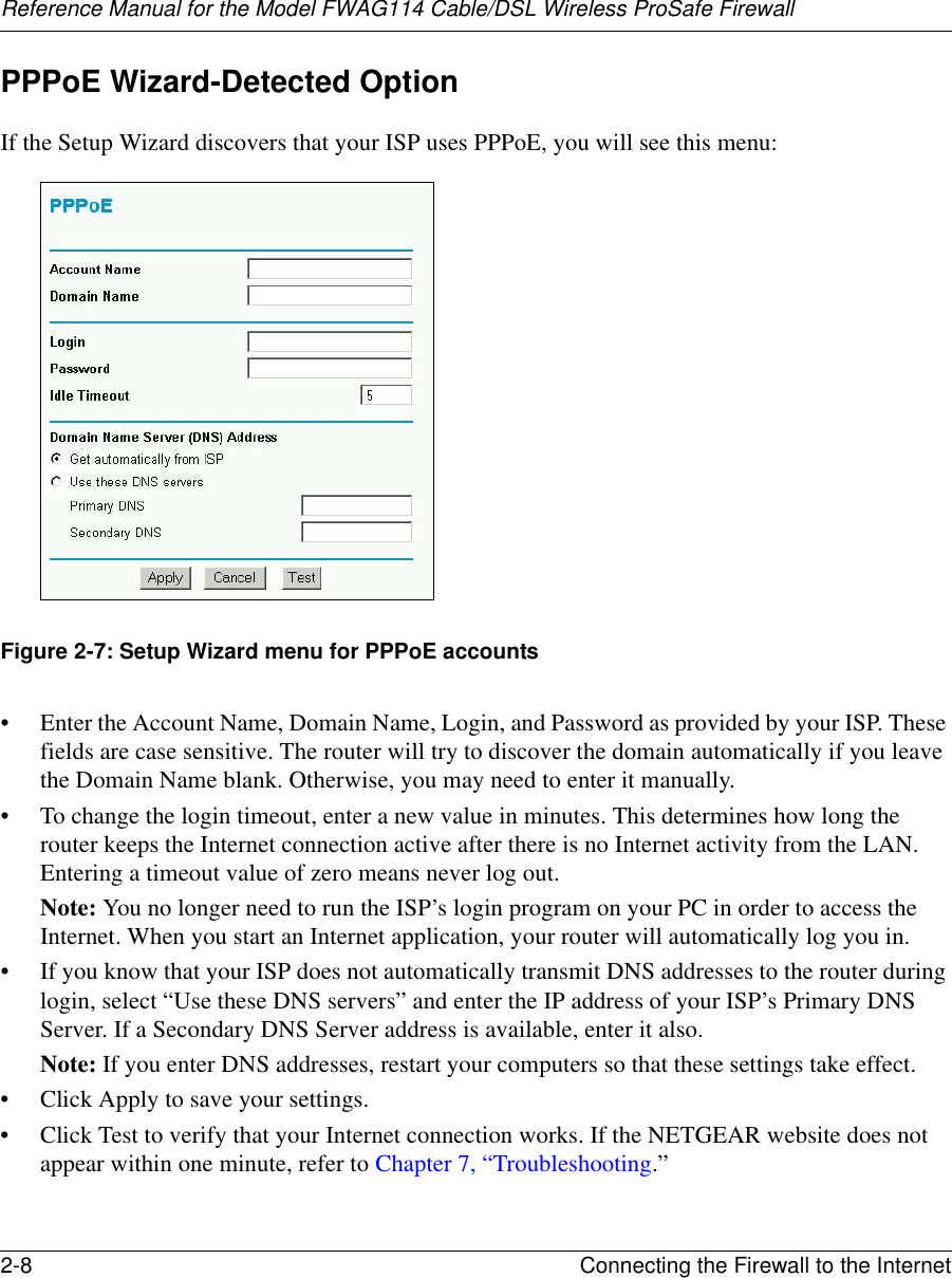 Reference Manual for the Model FWAG114 Cable/DSL Wireless ProSafe Firewall 2-8 Connecting the Firewall to the Internet PPPoE Wizard-Detected Option If the Setup Wizard discovers that your ISP uses PPPoE, you will see this menu:Figure 2-7: Setup Wizard menu for PPPoE accounts• Enter the Account Name, Domain Name, Login, and Password as provided by your ISP. These fields are case sensitive. The router will try to discover the domain automatically if you leave the Domain Name blank. Otherwise, you may need to enter it manually.• To change the login timeout, enter a new value in minutes. This determines how long the router keeps the Internet connection active after there is no Internet activity from the LAN. Entering a timeout value of zero means never log out.Note: You no longer need to run the ISP’s login program on your PC in order to access the Internet. When you start an Internet application, your router will automatically log you in.• If you know that your ISP does not automatically transmit DNS addresses to the router during login, select “Use these DNS servers” and enter the IP address of your ISP’s Primary DNS Server. If a Secondary DNS Server address is available, enter it also.Note: If you enter DNS addresses, restart your computers so that these settings take effect.• Click Apply to save your settings.• Click Test to verify that your Internet connection works. If the NETGEAR website does not appear within one minute, refer to Chapter 7, “Troubleshooting.”