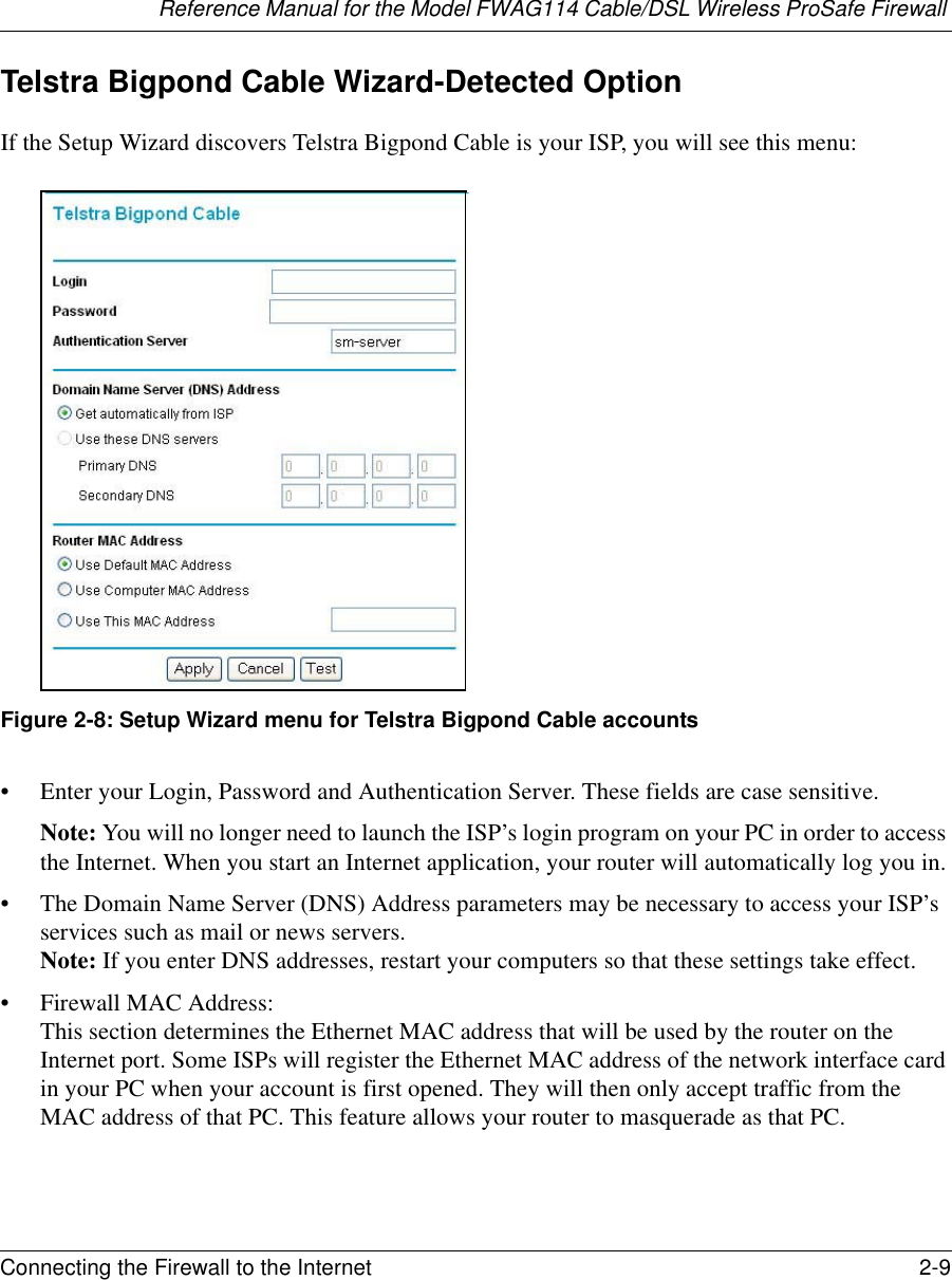 Reference Manual for the Model FWAG114 Cable/DSL Wireless ProSafe Firewall Connecting the Firewall to the Internet 2-9 Telstra Bigpond Cable Wizard-Detected OptionIf the Setup Wizard discovers Telstra Bigpond Cable is your ISP, you will see this menu:Figure 2-8: Setup Wizard menu for Telstra Bigpond Cable accounts• Enter your Login, Password and Authentication Server. These fields are case sensitive. Note: You will no longer need to launch the ISP’s login program on your PC in order to access the Internet. When you start an Internet application, your router will automatically log you in.• The Domain Name Server (DNS) Address parameters may be necessary to access your ISP’s services such as mail or news servers.  Note: If you enter DNS addresses, restart your computers so that these settings take effect.• Firewall MAC Address:  This section determines the Ethernet MAC address that will be used by the router on the Internet port. Some ISPs will register the Ethernet MAC address of the network interface card in your PC when your account is first opened. They will then only accept traffic from the MAC address of that PC. This feature allows your router to masquerade as that PC. 