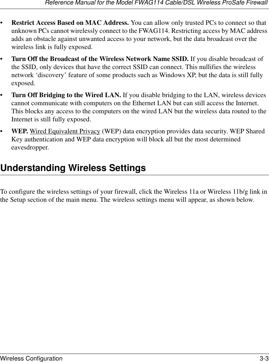 Reference Manual for the Model FWAG114 Cable/DSL Wireless ProSafe Firewall Wireless Configuration 3-3 •Restrict Access Based on MAC Address. You can allow only trusted PCs to connect so that unknown PCs cannot wirelessly connect to the FWAG114. Restricting access by MAC address adds an obstacle against unwanted access to your network, but the data broadcast over the wireless link is fully exposed. •Turn Off the Broadcast of the Wireless Network Name SSID. If you disable broadcast of the SSID, only devices that have the correct SSID can connect. This nullifies the wireless network ‘discovery’ feature of some products such as Windows XP, but the data is still fully exposed.•Turn Off Bridging to the Wired LAN. If you disable bridging to the LAN, wireless devices cannot communicate with computers on the Ethernet LAN but can still access the Internet. This blocks any access to the computers on the wired LAN but the wireless data routed to the Internet is still fully exposed.•WEP. Wired Equivalent Privacy (WEP) data encryption provides data security. WEP Shared Key authentication and WEP data encryption will block all but the most determined eavesdropper. Understanding Wireless SettingsTo configure the wireless settings of your firewall, click the Wireless 11a or Wireless 11b/g link in the Setup section of the main menu. The wireless settings menu will appear, as shown below.