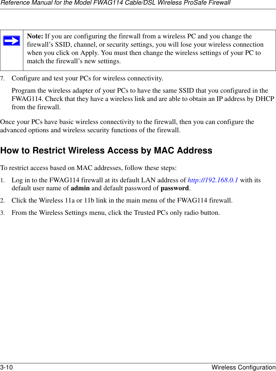 Reference Manual for the Model FWAG114 Cable/DSL Wireless ProSafe Firewall 3-10 Wireless Configuration 7. Configure and test your PCs for wireless connectivity.Program the wireless adapter of your PCs to have the same SSID that you configured in the FWAG114. Check that they have a wireless link and are able to obtain an IP address by DHCP from the firewall.Once your PCs have basic wireless connectivity to the firewall, then you can configure the advanced options and wireless security functions of the firewall.How to Restrict Wireless Access by MAC AddressTo restrict access based on MAC addresses, follow these steps:1. Log in to the FWAG114 firewall at its default LAN address of http://192.168.0.1 with its default user name of admin and default password of password.2. Click the Wireless 11a or 11b link in the main menu of the FWAG114 firewall.3. From the Wireless Settings menu, click the Trusted PCs only radio button.Note: If you are configuring the firewall from a wireless PC and you change the firewall’s SSID, channel, or security settings, you will lose your wireless connection when you click on Apply. You must then change the wireless settings of your PC to match the firewall’s new settings.