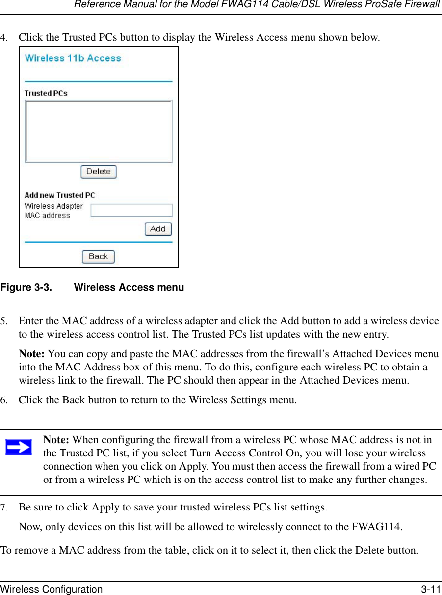 Reference Manual for the Model FWAG114 Cable/DSL Wireless ProSafe Firewall Wireless Configuration 3-11 4. Click the Trusted PCs button to display the Wireless Access menu shown below.Figure 3-3. Wireless Access menu5. Enter the MAC address of a wireless adapter and click the Add button to add a wireless device to the wireless access control list. The Trusted PCs list updates with the new entry.Note: You can copy and paste the MAC addresses from the firewall’s Attached Devices menu into the MAC Address box of this menu. To do this, configure each wireless PC to obtain a wireless link to the firewall. The PC should then appear in the Attached Devices menu.6. Click the Back button to return to the Wireless Settings menu.7. Be sure to click Apply to save your trusted wireless PCs list settings.Now, only devices on this list will be allowed to wirelessly connect to the FWAG114.To remove a MAC address from the table, click on it to select it, then click the Delete button.Note: When configuring the firewall from a wireless PC whose MAC address is not in the Trusted PC list, if you select Turn Access Control On, you will lose your wireless connection when you click on Apply. You must then access the firewall from a wired PC or from a wireless PC which is on the access control list to make any further changes.
