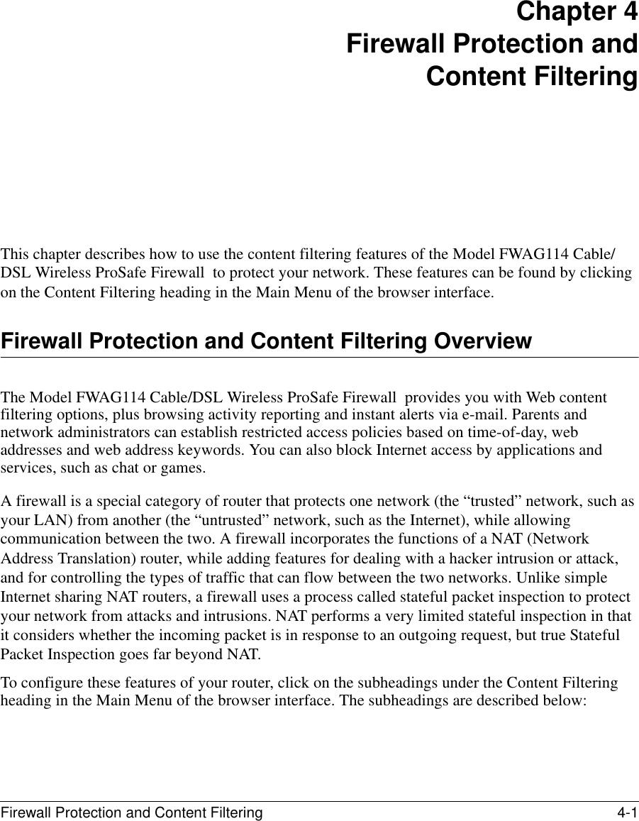Firewall Protection and Content Filtering 4-1 Chapter 4 Firewall Protection and Content FilteringThis chapter describes how to use the content filtering features of the Model FWAG114 Cable/DSL Wireless ProSafe Firewall  to protect your network. These features can be found by clicking on the Content Filtering heading in the Main Menu of the browser interface. Firewall Protection and Content Filtering OverviewThe Model FWAG114 Cable/DSL Wireless ProSafe Firewall  provides you with Web content filtering options, plus browsing activity reporting and instant alerts via e-mail. Parents and network administrators can establish restricted access policies based on time-of-day, web addresses and web address keywords. You can also block Internet access by applications and services, such as chat or games.A firewall is a special category of router that protects one network (the “trusted” network, such as your LAN) from another (the “untrusted” network, such as the Internet), while allowing communication between the two. A firewall incorporates the functions of a NAT (Network Address Translation) router, while adding features for dealing with a hacker intrusion or attack, and for controlling the types of traffic that can flow between the two networks. Unlike simple Internet sharing NAT routers, a firewall uses a process called stateful packet inspection to protect your network from attacks and intrusions. NAT performs a very limited stateful inspection in that it considers whether the incoming packet is in response to an outgoing request, but true Stateful Packet Inspection goes far beyond NAT.To configure these features of your router, click on the subheadings under the Content Filtering heading in the Main Menu of the browser interface. The subheadings are described below: