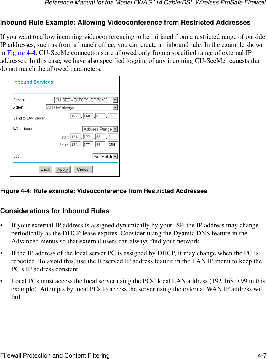 Reference Manual for the Model FWAG114 Cable/DSL Wireless ProSafe Firewall Firewall Protection and Content Filtering 4-7 Inbound Rule Example: Allowing Videoconference from Restricted AddressesIf you want to allow incoming videoconferencing to be initiated from a restricted range of outside IP addresses, such as from a branch office, you can create an inbound rule. In the example shown in Figure 4-4, CU-SeeMe connections are allowed only from a specified range of external IP addresses. In this case, we have also specified logging of any incoming CU-SeeMe requests that do not match the allowed parameters.Figure 4-4: Rule example: Videoconference from Restricted AddressesConsiderations for Inbound Rules• If your external IP address is assigned dynamically by your ISP, the IP address may change periodically as the DHCP lease expires. Consider using the Dyamic DNS feature in the Advanced menus so that external users can always find your network.• If the IP address of the local server PC is assigned by DHCP, it may change when the PC is rebooted. To avoid this, use the Reserved IP address feature in the LAN IP menu to keep the PC’s IP address constant.• Local PCs must access the local server using the PCs’ local LAN address (192.168.0.99 in this example). Attempts by local PCs to access the server using the external WAN IP address will fail.