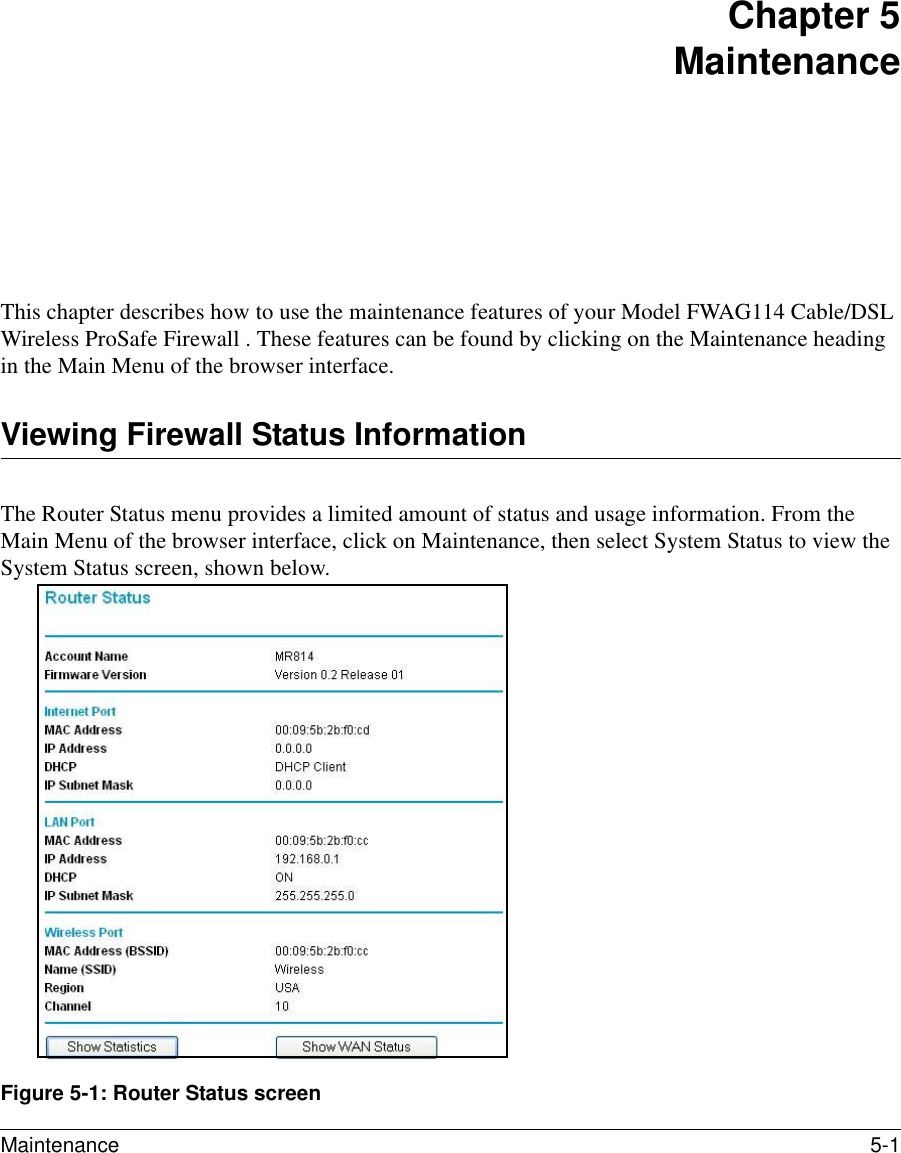 Maintenance 5-1 Chapter 5 MaintenanceThis chapter describes how to use the maintenance features of your Model FWAG114 Cable/DSL Wireless ProSafe Firewall . These features can be found by clicking on the Maintenance heading in the Main Menu of the browser interface.Viewing Firewall Status InformationThe Router Status menu provides a limited amount of status and usage information. From the Main Menu of the browser interface, click on Maintenance, then select System Status to view the System Status screen, shown below.Figure 5-1: Router Status screen