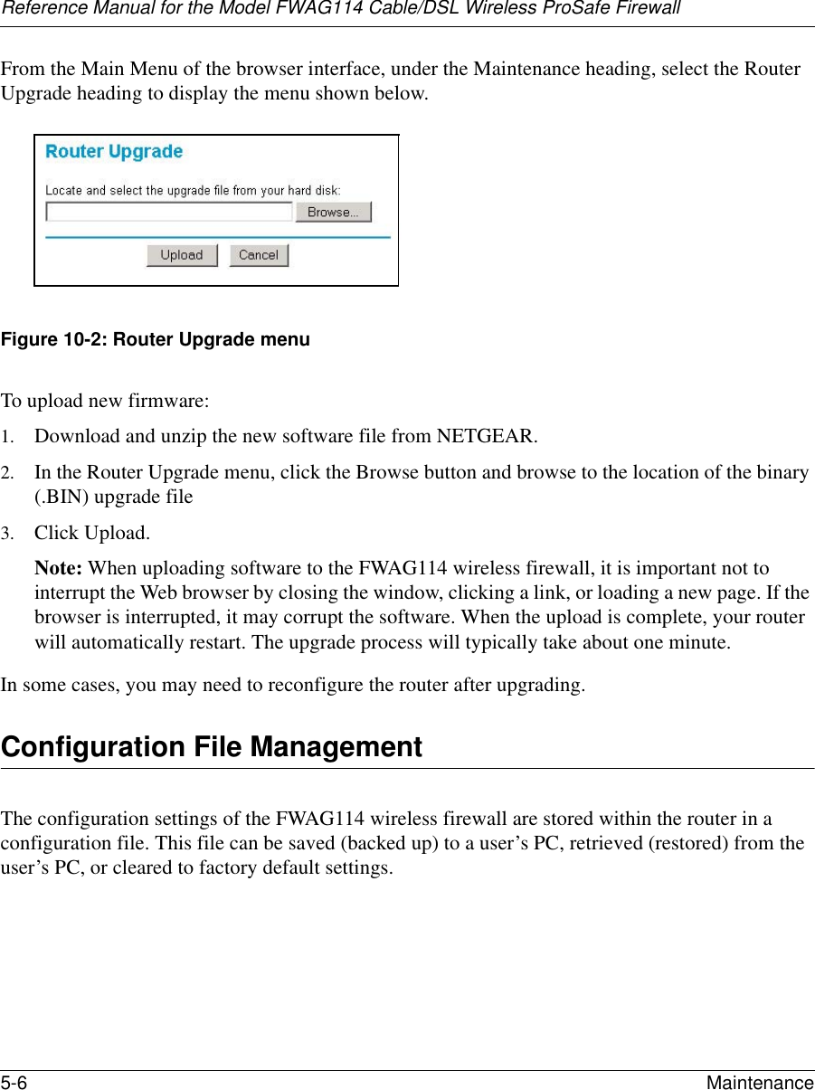 Reference Manual for the Model FWAG114 Cable/DSL Wireless ProSafe Firewall 5-6 Maintenance From the Main Menu of the browser interface, under the Maintenance heading, select the Router Upgrade heading to display the menu shown below. Figure 10-2: Router Upgrade menuTo upload new firmware:1. Download and unzip the new software file from NETGEAR. 2. In the Router Upgrade menu, click the Browse button and browse to the location of the binary (.BIN) upgrade file3. Click Upload.Note: When uploading software to the FWAG114 wireless firewall, it is important not to interrupt the Web browser by closing the window, clicking a link, or loading a new page. If the browser is interrupted, it may corrupt the software. When the upload is complete, your router will automatically restart. The upgrade process will typically take about one minute.In some cases, you may need to reconfigure the router after upgrading.Configuration File ManagementThe configuration settings of the FWAG114 wireless firewall are stored within the router in a configuration file. This file can be saved (backed up) to a user’s PC, retrieved (restored) from the user’s PC, or cleared to factory default settings.