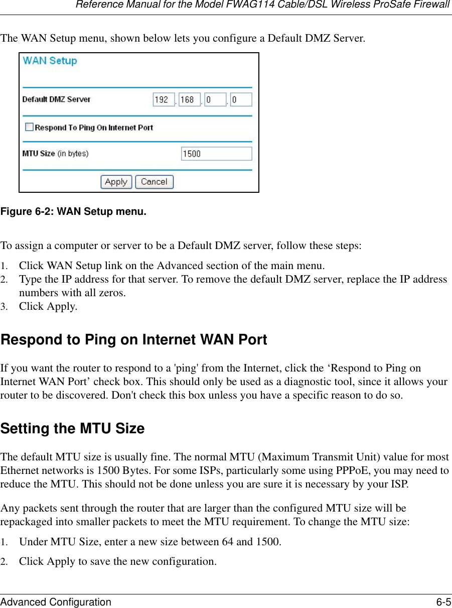 Reference Manual for the Model FWAG114 Cable/DSL Wireless ProSafe Firewall Advanced Configuration 6-5 The WAN Setup menu, shown below lets you configure a Default DMZ Server. Figure 6-2: WAN Setup menu.To assign a computer or server to be a Default DMZ server, follow these steps: 1. Click WAN Setup link on the Advanced section of the main menu. 2. Type the IP address for that server. To remove the default DMZ server, replace the IP address numbers with all zeros.3. Click Apply.Respond to Ping on Internet WAN Port If you want the router to respond to a &apos;ping&apos; from the Internet, click the ‘Respond to Ping on Internet WAN Port’ check box. This should only be used as a diagnostic tool, since it allows your router to be discovered. Don&apos;t check this box unless you have a specific reason to do so.Setting the MTU SizeThe default MTU size is usually fine. The normal MTU (Maximum Transmit Unit) value for most Ethernet networks is 1500 Bytes. For some ISPs, particularly some using PPPoE, you may need to reduce the MTU. This should not be done unless you are sure it is necessary by your ISP. Any packets sent through the router that are larger than the configured MTU size will be repackaged into smaller packets to meet the MTU requirement. To change the MTU size:1. Under MTU Size, enter a new size between 64 and 1500.2. Click Apply to save the new configuration.