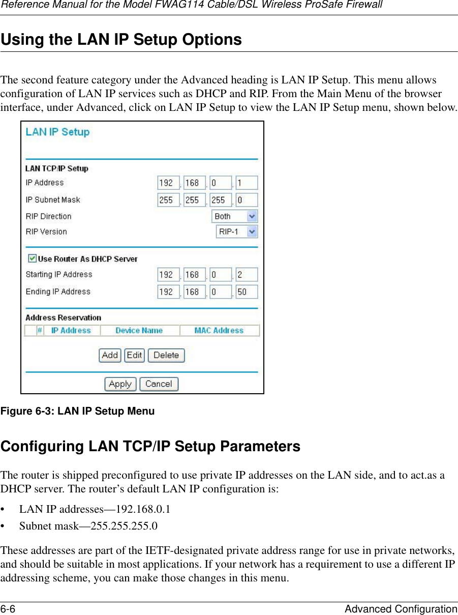 Reference Manual for the Model FWAG114 Cable/DSL Wireless ProSafe Firewall 6-6 Advanced Configuration Using the LAN IP Setup OptionsThe second feature category under the Advanced heading is LAN IP Setup. This menu allows configuration of LAN IP services such as DHCP and RIP. From the Main Menu of the browser interface, under Advanced, click on LAN IP Setup to view the LAN IP Setup menu, shown below.Figure 6-3: LAN IP Setup MenuConfiguring LAN TCP/IP Setup ParametersThe router is shipped preconfigured to use private IP addresses on the LAN side, and to act.as a DHCP server. The router’s default LAN IP configuration is:• LAN IP addresses—192.168.0.1• Subnet mask—255.255.255.0These addresses are part of the IETF-designated private address range for use in private networks, and should be suitable in most applications. If your network has a requirement to use a different IP addressing scheme, you can make those changes in this menu.