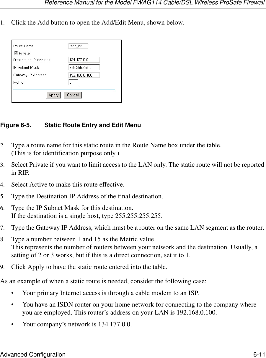 Reference Manual for the Model FWAG114 Cable/DSL Wireless ProSafe Firewall Advanced Configuration 6-11 1. Click the Add button to open the Add/Edit Menu, shown below.Figure 6-5. Static Route Entry and Edit Menu2. Type a route name for this static route in the Route Name box under the table. (This is for identification purpose only.) 3. Select Private if you want to limit access to the LAN only. The static route will not be reported in RIP. 4. Select Active to make this route effective. 5. Type the Destination IP Address of the final destination. 6. Type the IP Subnet Mask for this destination. If the destination is a single host, type 255.255.255.255. 7. Type the Gateway IP Address, which must be a router on the same LAN segment as the router. 8. Type a number between 1 and 15 as the Metric value.  This represents the number of routers between your network and the destination. Usually, a setting of 2 or 3 works, but if this is a direct connection, set it to 1. 9. Click Apply to have the static route entered into the table. As an example of when a static route is needed, consider the following case:• Your primary Internet access is through a cable modem to an ISP.• You have an ISDN router on your home network for connecting to the company where you are employed. This router’s address on your LAN is 192.168.0.100.• Your company’s network is 134.177.0.0.