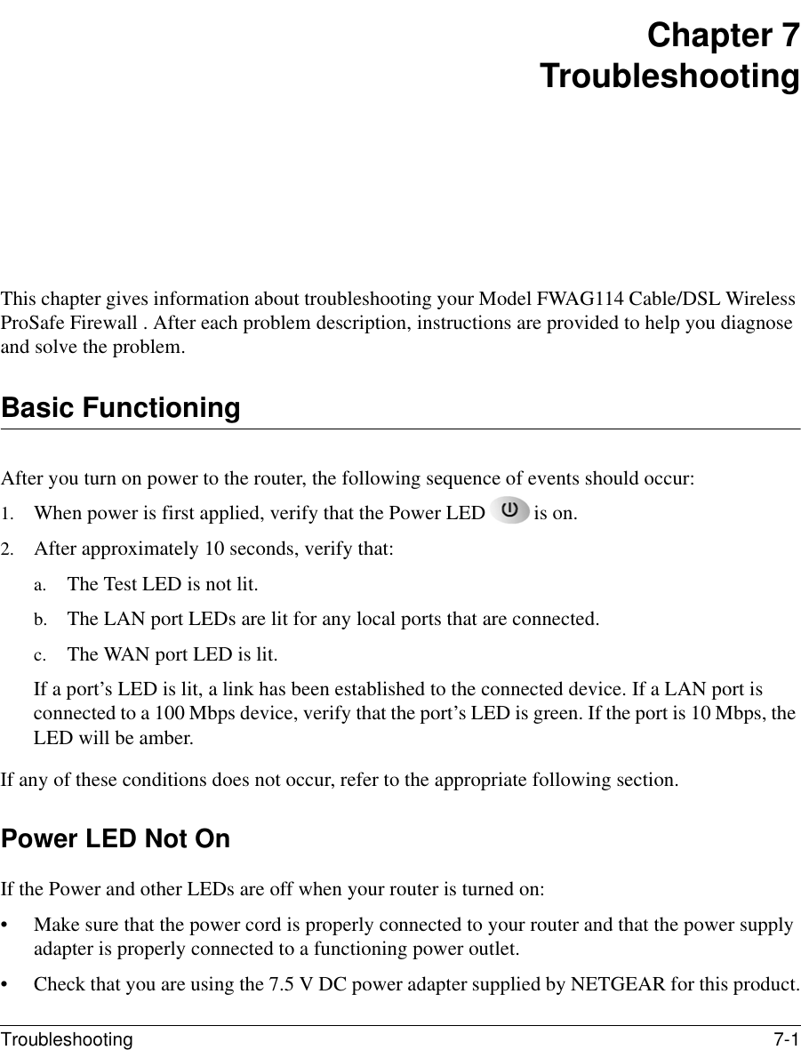 Troubleshooting 7-1 Chapter 7TroubleshootingThis chapter gives information about troubleshooting your Model FWAG114 Cable/DSL Wireless ProSafe Firewall . After each problem description, instructions are provided to help you diagnose and solve the problem.Basic FunctioningAfter you turn on power to the router, the following sequence of events should occur:1. When power is first applied, verify that the Power LED is on.2. After approximately 10 seconds, verify that:a. The Test LED is not lit.b. The LAN port LEDs are lit for any local ports that are connected.c. The WAN port LED is lit.If a port’s LED is lit, a link has been established to the connected device. If a LAN port is connected to a 100 Mbps device, verify that the port’s LED is green. If the port is 10 Mbps, the LED will be amber.If any of these conditions does not occur, refer to the appropriate following section.Power LED Not OnIf the Power and other LEDs are off when your router is turned on:• Make sure that the power cord is properly connected to your router and that the power supply adapter is properly connected to a functioning power outlet. • Check that you are using the 7.5 V DC power adapter supplied by NETGEAR for this product.