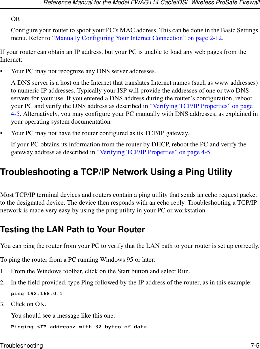 Reference Manual for the Model FWAG114 Cable/DSL Wireless ProSafe Firewall Troubleshooting 7-5 ORConfigure your router to spoof your PC’s MAC address. This can be done in the Basic Settings menu. Refer to “Manually Configuring Your Internet Connection” on page 2-12.If your router can obtain an IP address, but your PC is unable to load any web pages from the Internet:• Your PC may not recognize any DNS server addresses. A DNS server is a host on the Internet that translates Internet names (such as www addresses) to numeric IP addresses. Typically your ISP will provide the addresses of one or two DNS servers for your use. If you entered a DNS address during the router’s configuration, reboot your PC and verify the DNS address as described in “Verifying TCP/IP Properties” on page 4-5. Alternatively, you may configure your PC manually with DNS addresses, as explained in your operating system documentation.• Your PC may not have the router configured as its TCP/IP gateway.If your PC obtains its information from the router by DHCP, reboot the PC and verify the gateway address as described in “Verifying TCP/IP Properties” on page 4-5.Troubleshooting a TCP/IP Network Using a Ping UtilityMost TCP/IP terminal devices and routers contain a ping utility that sends an echo request packet to the designated device. The device then responds with an echo reply. Troubleshooting a TCP/IP network is made very easy by using the ping utility in your PC or workstation.Testing the LAN Path to Your RouterYou can ping the router from your PC to verify that the LAN path to your router is set up correctly.To ping the router from a PC running Windows 95 or later:1. From the Windows toolbar, click on the Start button and select Run.2. In the field provided, type Ping followed by the IP address of the router, as in this example:ping 192.168.0.13. Click on OK.You should see a message like this one:Pinging &lt;IP address&gt; with 32 bytes of data