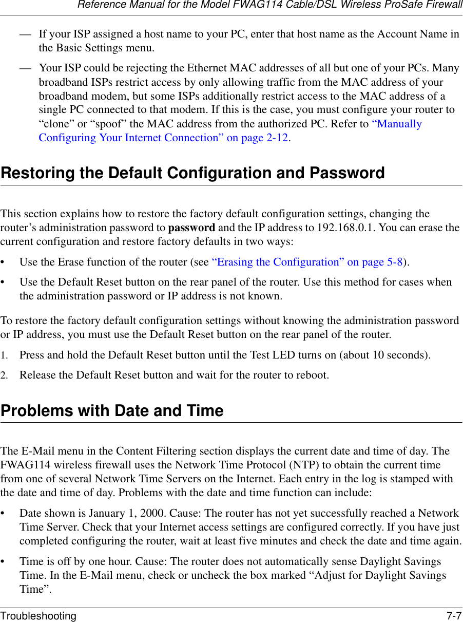Reference Manual for the Model FWAG114 Cable/DSL Wireless ProSafe Firewall Troubleshooting 7-7 — If your ISP assigned a host name to your PC, enter that host name as the Account Name in the Basic Settings menu.— Your ISP could be rejecting the Ethernet MAC addresses of all but one of your PCs. Many broadband ISPs restrict access by only allowing traffic from the MAC address of your broadband modem, but some ISPs additionally restrict access to the MAC address of a single PC connected to that modem. If this is the case, you must configure your router to “clone” or “spoof” the MAC address from the authorized PC. Refer to “Manually Configuring Your Internet Connection” on page 2-12.Restoring the Default Configuration and PasswordThis section explains how to restore the factory default configuration settings, changing the router’s administration password to password and the IP address to 192.168.0.1. You can erase the current configuration and restore factory defaults in two ways:• Use the Erase function of the router (see “Erasing the Configuration” on page 5-8).• Use the Default Reset button on the rear panel of the router. Use this method for cases when the administration password or IP address is not known.To restore the factory default configuration settings without knowing the administration password or IP address, you must use the Default Reset button on the rear panel of the router.1. Press and hold the Default Reset button until the Test LED turns on (about 10 seconds).2. Release the Default Reset button and wait for the router to reboot.Problems with Date and TimeThe E-Mail menu in the Content Filtering section displays the current date and time of day. The FWAG114 wireless firewall uses the Network Time Protocol (NTP) to obtain the current time from one of several Network Time Servers on the Internet. Each entry in the log is stamped with the date and time of day. Problems with the date and time function can include:• Date shown is January 1, 2000. Cause: The router has not yet successfully reached a Network Time Server. Check that your Internet access settings are configured correctly. If you have just completed configuring the router, wait at least five minutes and check the date and time again.• Time is off by one hour. Cause: The router does not automatically sense Daylight Savings Time. In the E-Mail menu, check or uncheck the box marked “Adjust for Daylight Savings Time”.