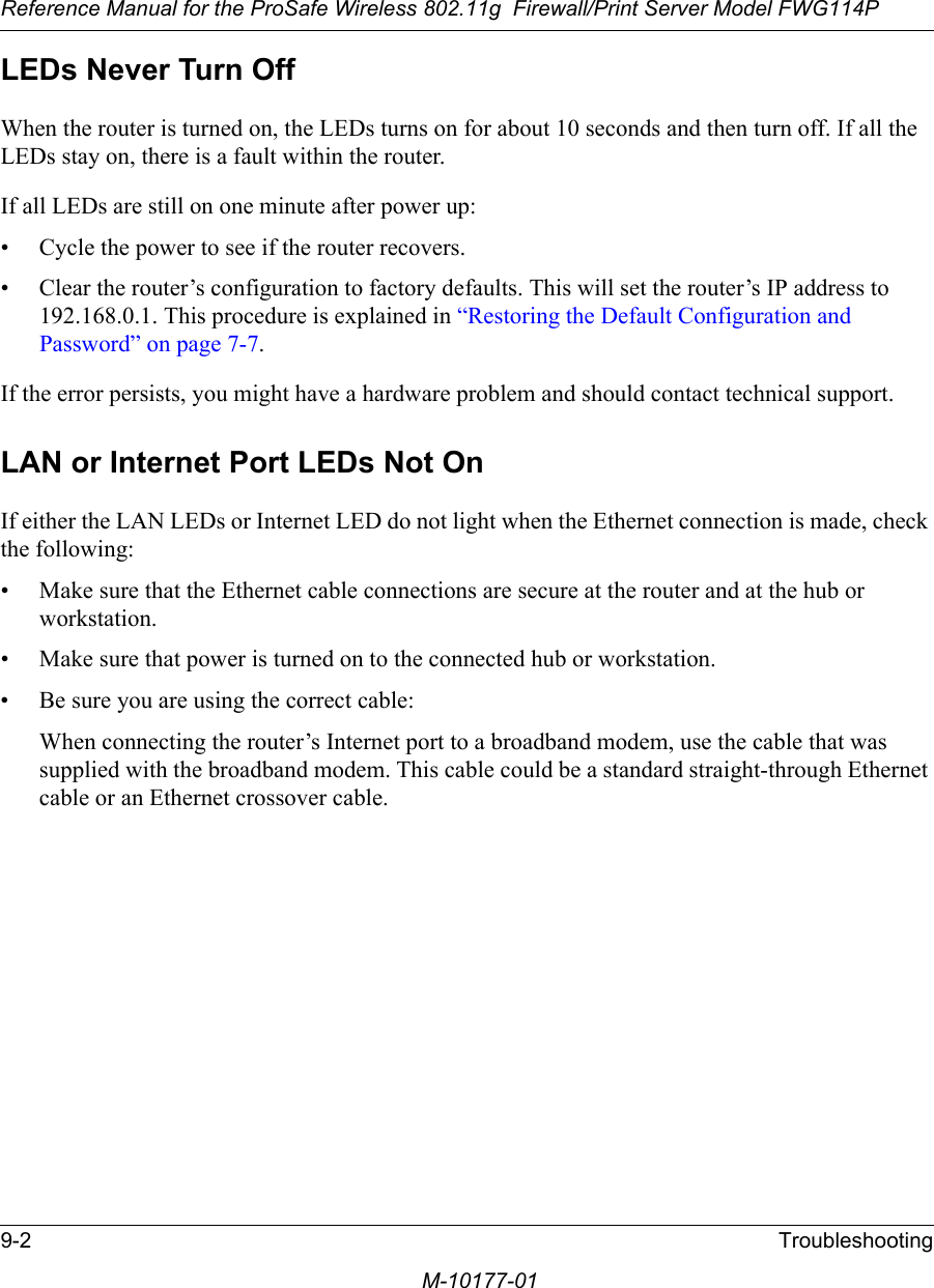 Reference Manual for the ProSafe Wireless 802.11g  Firewall/Print Server Model FWG114P9-2 TroubleshootingM-10177-01LEDs Never Turn Off When the router is turned on, the LEDs turns on for about 10 seconds and then turn off. If all the LEDs stay on, there is a fault within the router.If all LEDs are still on one minute after power up:• Cycle the power to see if the router recovers.• Clear the router’s configuration to factory defaults. This will set the router’s IP address to 192.168.0.1. This procedure is explained in “Restoring the Default Configuration and Password” on page 7-7.If the error persists, you might have a hardware problem and should contact technical support.LAN or Internet Port LEDs Not OnIf either the LAN LEDs or Internet LED do not light when the Ethernet connection is made, check the following:• Make sure that the Ethernet cable connections are secure at the router and at the hub or workstation.• Make sure that power is turned on to the connected hub or workstation.• Be sure you are using the correct cable:When connecting the router’s Internet port to a broadband modem, use the cable that was supplied with the broadband modem. This cable could be a standard straight-through Ethernet cable or an Ethernet crossover cable.