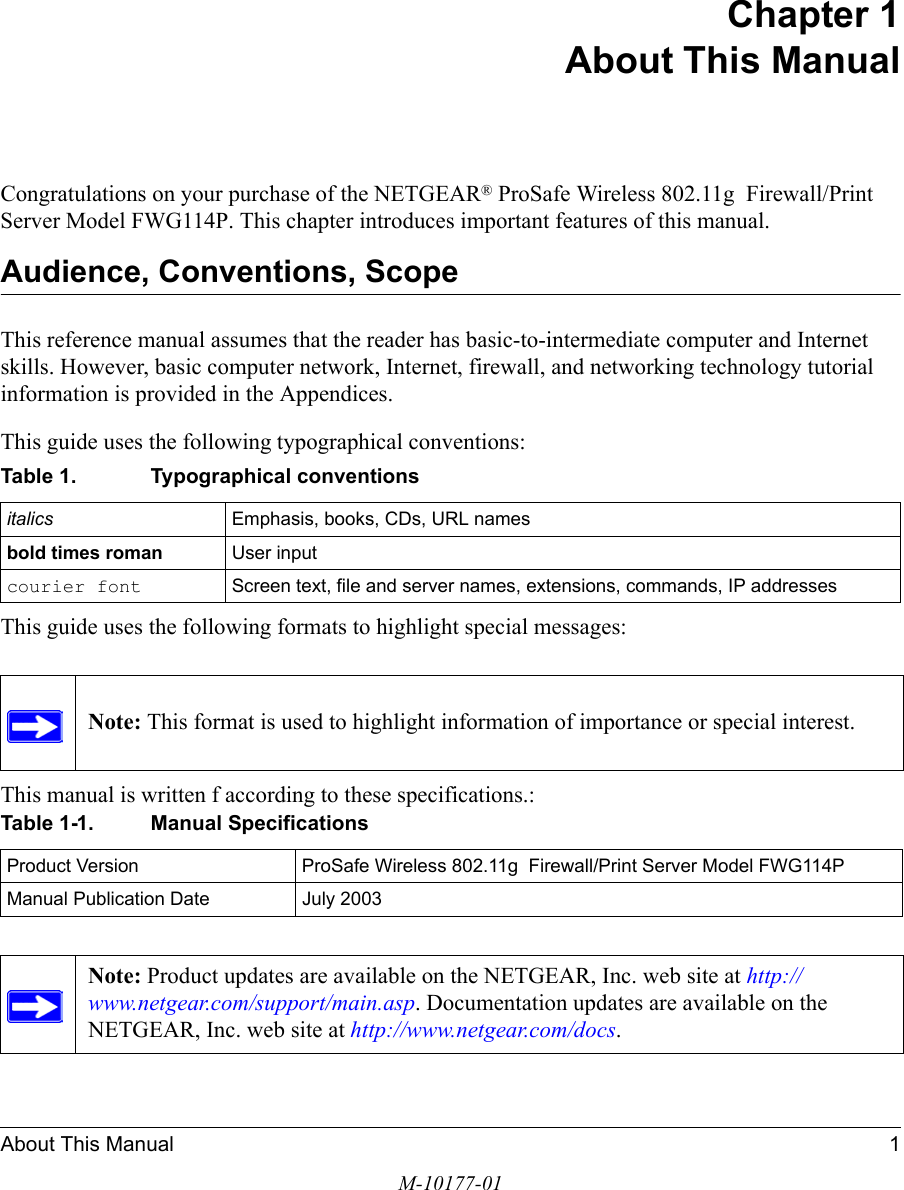 About This Manual 1M-10177-01Chapter 1 About This ManualCongratulations on your purchase of the NETGEAR® ProSafe Wireless 802.11g  Firewall/Print Server Model FWG114P. This chapter introduces important features of this manual.Audience, Conventions, Scope This reference manual assumes that the reader has basic-to-intermediate computer and Internet skills. However, basic computer network, Internet, firewall, and networking technology tutorial information is provided in the Appendices.This guide uses the following typographical conventions:This guide uses the following formats to highlight special messages: This manual is written f according to these specifications.:Table 1. Typographical conventionsitalics Emphasis, books, CDs, URL namesbold times roman User inputcourier font Screen text, file and server names, extensions, commands, IP addressesNote: This format is used to highlight information of importance or special interest.Table 1-1. Manual SpecificationsProduct Version ProSafe Wireless 802.11g  Firewall/Print Server Model FWG114PManual Publication Date July 2003Note: Product updates are available on the NETGEAR, Inc. web site at http://www.netgear.com/support/main.asp. Documentation updates are available on the NETGEAR, Inc. web site at http://www.netgear.com/docs.