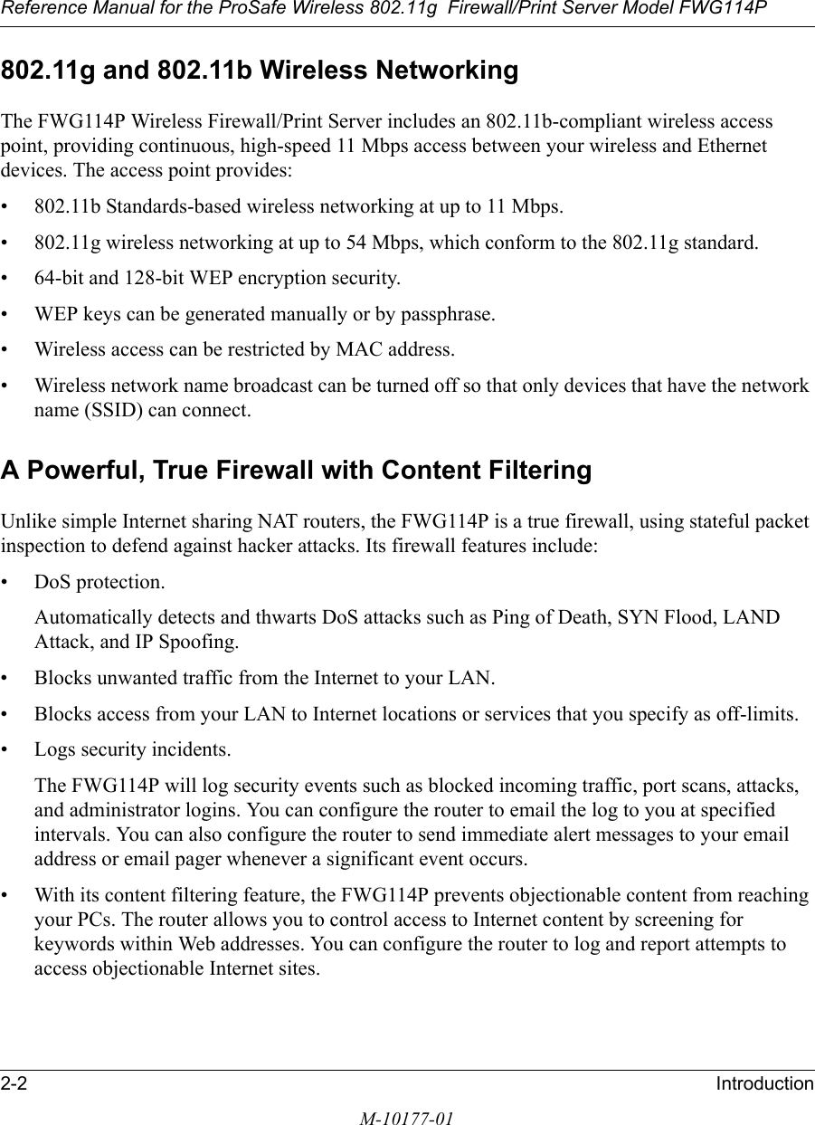 Reference Manual for the ProSafe Wireless 802.11g  Firewall/Print Server Model FWG114P2-2 IntroductionM-10177-01802.11g and 802.11b Wireless NetworkingThe FWG114P Wireless Firewall/Print Server includes an 802.11b-compliant wireless access point, providing continuous, high-speed 11 Mbps access between your wireless and Ethernet devices. The access point provides:• 802.11b Standards-based wireless networking at up to 11 Mbps.• 802.11g wireless networking at up to 54 Mbps, which conform to the 802.11g standard.• 64-bit and 128-bit WEP encryption security.• WEP keys can be generated manually or by passphrase.• Wireless access can be restricted by MAC address.• Wireless network name broadcast can be turned off so that only devices that have the network name (SSID) can connect.A Powerful, True Firewall with Content FilteringUnlike simple Internet sharing NAT routers, the FWG114P is a true firewall, using stateful packet inspection to defend against hacker attacks. Its firewall features include:• DoS protection.Automatically detects and thwarts DoS attacks such as Ping of Death, SYN Flood, LAND Attack, and IP Spoofing.• Blocks unwanted traffic from the Internet to your LAN.• Blocks access from your LAN to Internet locations or services that you specify as off-limits.• Logs security incidents.The FWG114P will log security events such as blocked incoming traffic, port scans, attacks, and administrator logins. You can configure the router to email the log to you at specified intervals. You can also configure the router to send immediate alert messages to your email address or email pager whenever a significant event occurs.• With its content filtering feature, the FWG114P prevents objectionable content from reaching your PCs. The router allows you to control access to Internet content by screening for keywords within Web addresses. You can configure the router to log and report attempts to access objectionable Internet sites.