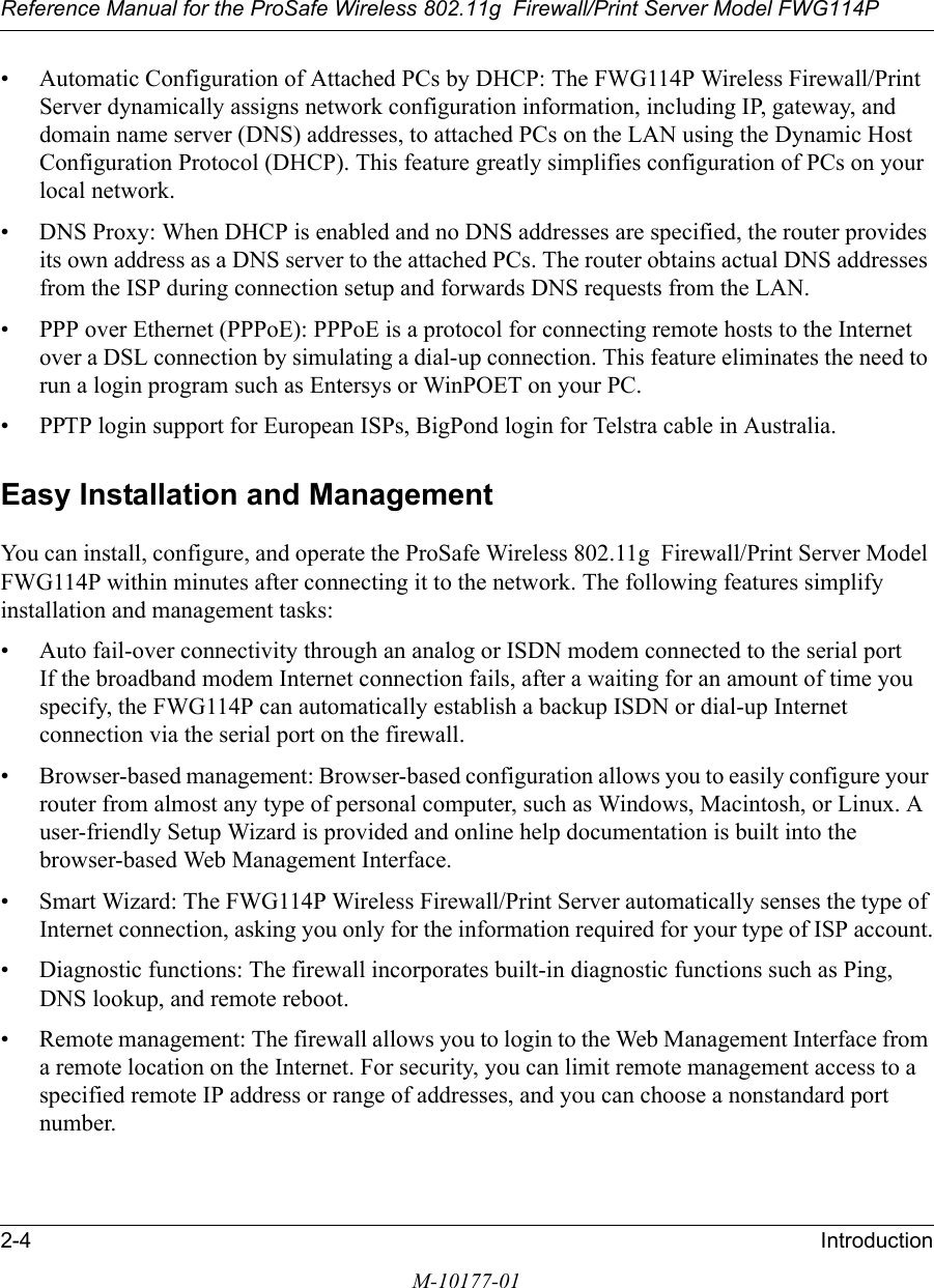 Reference Manual for the ProSafe Wireless 802.11g  Firewall/Print Server Model FWG114P2-4 IntroductionM-10177-01• Automatic Configuration of Attached PCs by DHCP: The FWG114P Wireless Firewall/Print Server dynamically assigns network configuration information, including IP, gateway, and domain name server (DNS) addresses, to attached PCs on the LAN using the Dynamic Host Configuration Protocol (DHCP). This feature greatly simplifies configuration of PCs on your local network.• DNS Proxy: When DHCP is enabled and no DNS addresses are specified, the router provides its own address as a DNS server to the attached PCs. The router obtains actual DNS addresses from the ISP during connection setup and forwards DNS requests from the LAN.• PPP over Ethernet (PPPoE): PPPoE is a protocol for connecting remote hosts to the Internet over a DSL connection by simulating a dial-up connection. This feature eliminates the need to run a login program such as Entersys or WinPOET on your PC.• PPTP login support for European ISPs, BigPond login for Telstra cable in Australia.Easy Installation and ManagementYou can install, configure, and operate the ProSafe Wireless 802.11g  Firewall/Print Server Model FWG114P within minutes after connecting it to the network. The following features simplify installation and management tasks:• Auto fail-over connectivity through an analog or ISDN modem connected to the serial port If the broadband modem Internet connection fails, after a waiting for an amount of time you specify, the FWG114P can automatically establish a backup ISDN or dial-up Internet connection via the serial port on the firewall.• Browser-based management: Browser-based configuration allows you to easily configure your router from almost any type of personal computer, such as Windows, Macintosh, or Linux. A user-friendly Setup Wizard is provided and online help documentation is built into the browser-based Web Management Interface.• Smart Wizard: The FWG114P Wireless Firewall/Print Server automatically senses the type of Internet connection, asking you only for the information required for your type of ISP account.• Diagnostic functions: The firewall incorporates built-in diagnostic functions such as Ping, DNS lookup, and remote reboot.• Remote management: The firewall allows you to login to the Web Management Interface from a remote location on the Internet. For security, you can limit remote management access to a specified remote IP address or range of addresses, and you can choose a nonstandard port number.