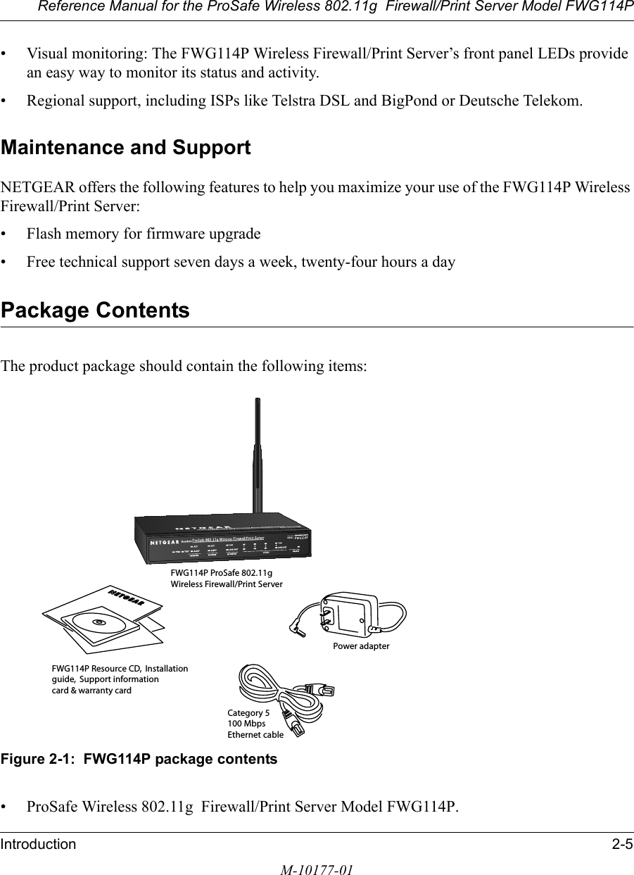 Reference Manual for the ProSafe Wireless 802.11g  Firewall/Print Server Model FWG114PIntroduction 2-5M-10177-01• Visual monitoring: The FWG114P Wireless Firewall/Print Server’s front panel LEDs provide an easy way to monitor its status and activity.• Regional support, including ISPs like Telstra DSL and BigPond or Deutsche Telekom.Maintenance and SupportNETGEAR offers the following features to help you maximize your use of the FWG114P Wireless Firewall/Print Server:• Flash memory for firmware upgrade• Free technical support seven days a week, twenty-four hours a dayPackage ContentsThe product package should contain the following items:Figure 2-1:  FWG114P package contents• ProSafe Wireless 802.11g  Firewall/Print Server Model FWG114P.FWG114P Resource CD, Installationguide, Support informationcard &amp; warranty cardPower adapterCategory 5100 MbpsEthernet cableFWG114P ProSafe 802.11gWireless Firewall/Print Server