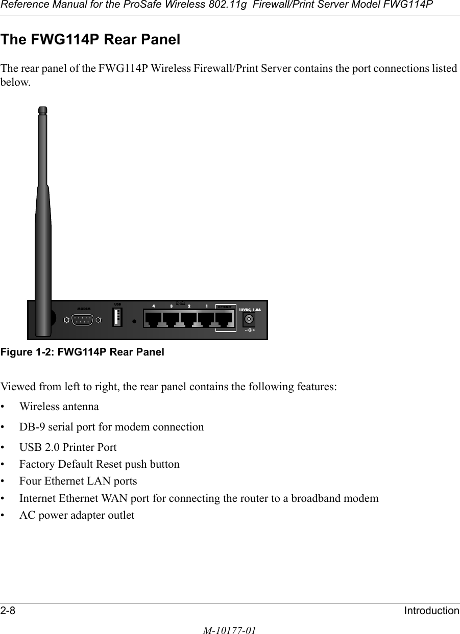 Reference Manual for the ProSafe Wireless 802.11g  Firewall/Print Server Model FWG114P2-8 IntroductionM-10177-01The FWG114P Rear PanelThe rear panel of the FWG114P Wireless Firewall/Print Server contains the port connections listed below.Figure 1-2: FWG114P Rear PanelViewed from left to right, the rear panel contains the following features:• Wireless antenna• DB-9 serial port for modem connection• USB 2.0 Printer Port• Factory Default Reset push button• Four Ethernet LAN ports• Internet Ethernet WAN port for connecting the router to a broadband modem• AC power adapter outlet12VDC, 1.0A4321IN TERN ETLO CA L10/100MUSBMODEM