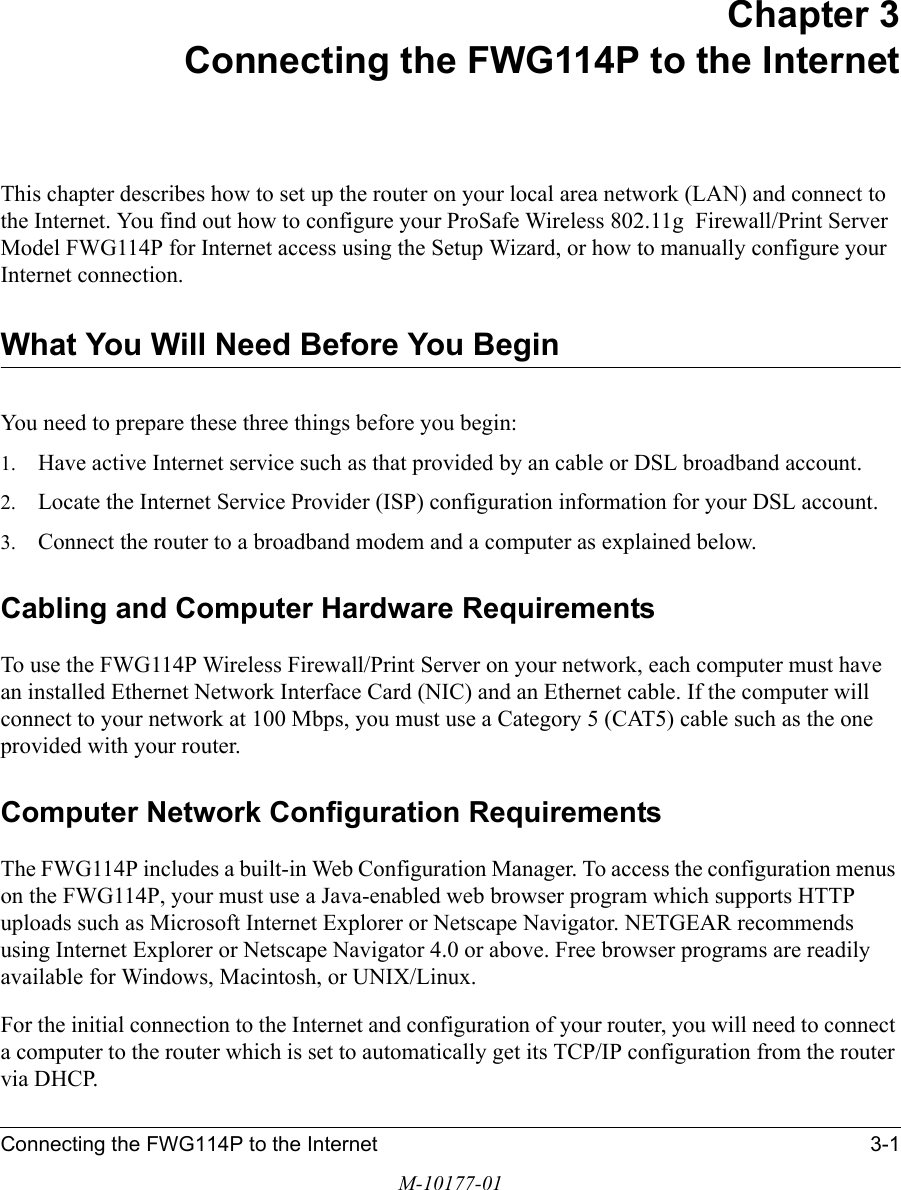 Connecting the FWG114P to the Internet 3-1M-10177-01Chapter 3 Connecting the FWG114P to the InternetThis chapter describes how to set up the router on your local area network (LAN) and connect to the Internet. You find out how to configure your ProSafe Wireless 802.11g  Firewall/Print Server Model FWG114P for Internet access using the Setup Wizard, or how to manually configure your Internet connection.What You Will Need Before You BeginYou need to prepare these three things before you begin:1. Have active Internet service such as that provided by an cable or DSL broadband account.2. Locate the Internet Service Provider (ISP) configuration information for your DSL account. 3. Connect the router to a broadband modem and a computer as explained below.Cabling and Computer Hardware RequirementsTo use the FWG114P Wireless Firewall/Print Server on your network, each computer must have an installed Ethernet Network Interface Card (NIC) and an Ethernet cable. If the computer will connect to your network at 100 Mbps, you must use a Category 5 (CAT5) cable such as the one provided with your router.Computer Network Configuration RequirementsThe FWG114P includes a built-in Web Configuration Manager. To access the configuration menus on the FWG114P, your must use a Java-enabled web browser program which supports HTTP uploads such as Microsoft Internet Explorer or Netscape Navigator. NETGEAR recommends using Internet Explorer or Netscape Navigator 4.0 or above. Free browser programs are readily available for Windows, Macintosh, or UNIX/Linux.For the initial connection to the Internet and configuration of your router, you will need to connect a computer to the router which is set to automatically get its TCP/IP configuration from the router via DHCP.