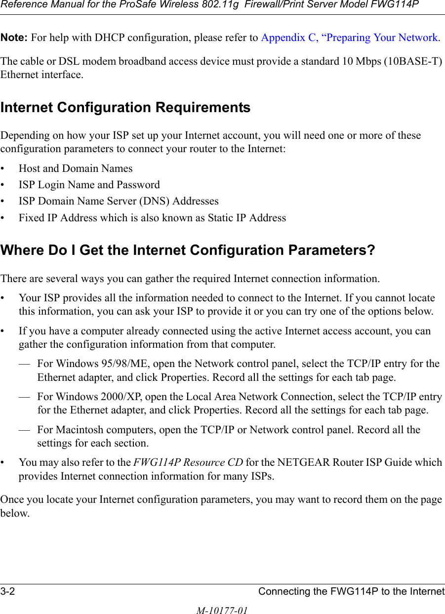 Reference Manual for the ProSafe Wireless 802.11g  Firewall/Print Server Model FWG114P3-2 Connecting the FWG114P to the InternetM-10177-01Note: For help with DHCP configuration, please refer to Appendix C, “Preparing Your Network.The cable or DSL modem broadband access device must provide a standard 10 Mbps (10BASE-T) Ethernet interface.Internet Configuration RequirementsDepending on how your ISP set up your Internet account, you will need one or more of these configuration parameters to connect your router to the Internet: • Host and Domain Names• ISP Login Name and Password• ISP Domain Name Server (DNS) Addresses• Fixed IP Address which is also known as Static IP AddressWhere Do I Get the Internet Configuration Parameters?There are several ways you can gather the required Internet connection information.• Your ISP provides all the information needed to connect to the Internet. If you cannot locate this information, you can ask your ISP to provide it or you can try one of the options below.• If you have a computer already connected using the active Internet access account, you can gather the configuration information from that computer.— For Windows 95/98/ME, open the Network control panel, select the TCP/IP entry for the Ethernet adapter, and click Properties. Record all the settings for each tab page.— For Windows 2000/XP, open the Local Area Network Connection, select the TCP/IP entry for the Ethernet adapter, and click Properties. Record all the settings for each tab page.— For Macintosh computers, open the TCP/IP or Network control panel. Record all the settings for each section.•You may also refer to the FWG114P Resource CD for the NETGEAR Router ISP Guide which provides Internet connection information for many ISPs.Once you locate your Internet configuration parameters, you may want to record them on the page below.