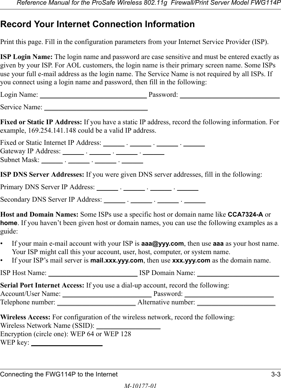 Reference Manual for the ProSafe Wireless 802.11g  Firewall/Print Server Model FWG114PConnecting the FWG114P to the Internet 3-3M-10177-01Record Your Internet Connection InformationPrint this page. Fill in the configuration parameters from your Internet Service Provider (ISP).ISP Login Name: The login name and password are case sensitive and must be entered exactly as given by your ISP. For AOL customers, the login name is their primary screen name. Some ISPs use your full e-mail address as the login name. The Service Name is not required by all ISPs. If you connect using a login name and password, then fill in the following:Login Name: ______________________________ Password: ____________________________Service Name: _____________________________ Fixed or Static IP Address: If you have a static IP address, record the following information. For example, 169.254.141.148 could be a valid IP address.Fixed or Static Internet IP Address: ______ . ______ . ______ . ______Gateway IP Address: ______ . ______ . ______ . ______Subnet Mask: ______ . ______ . ______ . ______ISP DNS Server Addresses: If you were given DNS server addresses, fill in the following:Primary DNS Server IP Address: ______ . ______ . ______ . ______Secondary DNS Server IP Address: ______ . ______ . ______ . ______Host and Domain Names: Some ISPs use a specific host or domain name like CCA7324-A or home. If you haven’t been given host or domain names, you can use the following examples as a guide:• If your main e-mail account with your ISP is aaa@yyy.com, then use aaa as your host name. Your ISP might call this your account, user, host, computer, or system name. • If your ISP’s mail server is mail.xxx.yyy.com, then use xxx.yyy.com as the domain name.ISP Host Name: _________________________ ISP Domain Name: _______________________Serial Port Internet Access: If you use a dial-up account, record the following: Account/User Name: _________________________ Password: _________________________ Telephone number: ______________________ Alternative number: ______________________Wireless Access: For configuration of the wireless network, record the following: Wireless Network Name (SSID): __________________  Encryption (circle one): WEP 64 or WEP 128 WEP key: ____________________