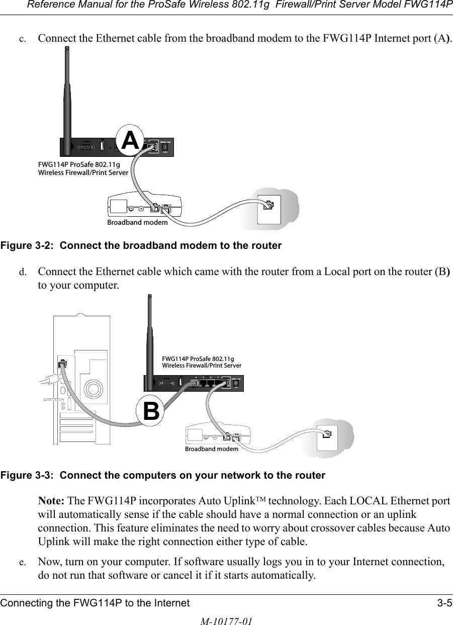 Reference Manual for the ProSafe Wireless 802.11g  Firewall/Print Server Model FWG114PConnecting the FWG114P to the Internet 3-5M-10177-01c. Connect the Ethernet cable from the broadband modem to the FWG114P Internet port (A).Figure 3-2:  Connect the broadband modem to the routerd. Connect the Ethernet cable which came with the router from a Local port on the router (B) to your computer.Figure 3-3:  Connect the computers on your network to the routerNote: The FWG114P incorporates Auto UplinkTM technology. Each LOCAL Ethernet port will automatically sense if the cable should have a normal connection or an uplink connection. This feature eliminates the need to worry about crossover cables because Auto Uplink will make the right connection either type of cable.e. Now, turn on your computer. If software usually logs you in to your Internet connection, do not run that software or cancel it if it starts automatically. FWG114P ProSafe 802.11gWireless Firewall/Print Server12VDC, 1.0A4321INTERN ETLOC A L10/100MUSBMODEMBroadband modemAFWG114P ProSafe 802.11gWireless Firewall/Print Server12VDC, 1.0A4321INTERN ETLOC A L10/100MUSBMODEMBroadband modemB