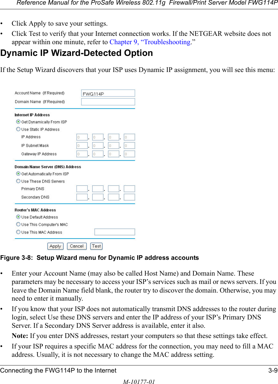 Reference Manual for the ProSafe Wireless 802.11g  Firewall/Print Server Model FWG114PConnecting the FWG114P to the Internet 3-9M-10177-01• Click Apply to save your settings.• Click Test to verify that your Internet connection works. If the NETGEAR website does not appear within one minute, refer to Chapter 9, “Troubleshooting.”Dynamic IP Wizard-Detected OptionIf the Setup Wizard discovers that your ISP uses Dynamic IP assignment, you will see this menu: Figure 3-8:  Setup Wizard menu for Dynamic IP address accounts• Enter your Account Name (may also be called Host Name) and Domain Name. These parameters may be necessary to access your ISP’s services such as mail or news servers. If you leave the Domain Name field blank, the router try to discover the domain. Otherwise, you may need to enter it manually.• If you know that your ISP does not automatically transmit DNS addresses to the router during login, select Use these DNS servers and enter the IP address of your ISP’s Primary DNS Server. If a Secondary DNS Server address is available, enter it also.Note: If you enter DNS addresses, restart your computers so that these settings take effect.• If your ISP requires a specific MAC address for the connection, you may need to fill a MAC address. Usually, it is not necessary to change the MAC address setting.