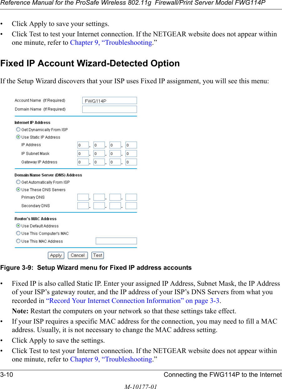 Reference Manual for the ProSafe Wireless 802.11g  Firewall/Print Server Model FWG114P3-10 Connecting the FWG114P to the InternetM-10177-01• Click Apply to save your settings.• Click Test to test your Internet connection. If the NETGEAR website does not appear within one minute, refer to Chapter 9, “Troubleshooting.”Fixed IP Account Wizard-Detected OptionIf the Setup Wizard discovers that your ISP uses Fixed IP assignment, you will see this menu:Figure 3-9:  Setup Wizard menu for Fixed IP address accounts• Fixed IP is also called Static IP. Enter your assigned IP Address, Subnet Mask, the IP Address of your ISP’s gateway router, and the IP address of your ISP’s DNS Servers from what you recorded in “Record Your Internet Connection Information” on page 3-3.Note: Restart the computers on your network so that these settings take effect.• If your ISP requires a specific MAC address for the connection, you may need to fill a MAC address. Usually, it is not necessary to change the MAC address setting.• Click Apply to save the settings.• Click Test to test your Internet connection. If the NETGEAR website does not appear within one minute, refer to Chapter 9, “Troubleshooting.”