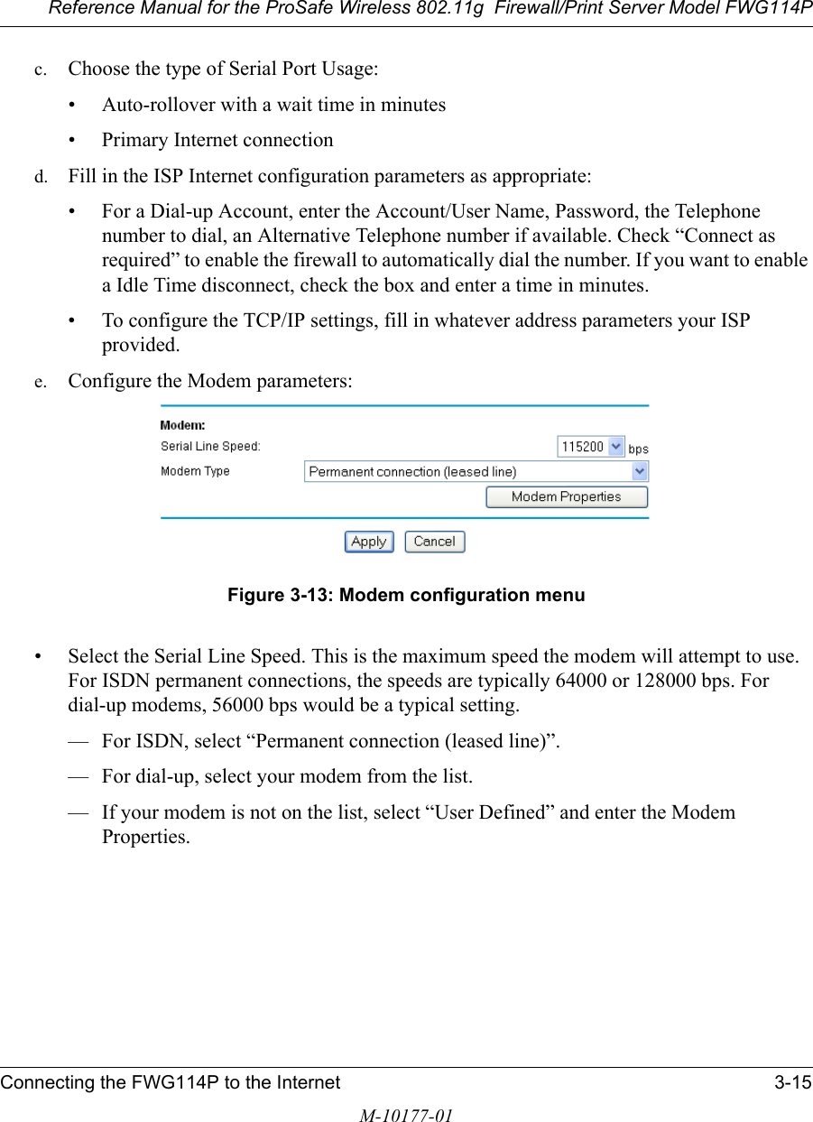 Reference Manual for the ProSafe Wireless 802.11g  Firewall/Print Server Model FWG114PConnecting the FWG114P to the Internet 3-15M-10177-01c. Choose the type of Serial Port Usage:• Auto-rollover with a wait time in minutes• Primary Internet connectiond. Fill in the ISP Internet configuration parameters as appropriate:• For a Dial-up Account, enter the Account/User Name, Password, the Telephone number to dial, an Alternative Telephone number if available. Check “Connect as required” to enable the firewall to automatically dial the number. If you want to enable a Idle Time disconnect, check the box and enter a time in minutes.• To configure the TCP/IP settings, fill in whatever address parameters your ISP provided.e. Configure the Modem parameters:Figure 3-13: Modem configuration menu• Select the Serial Line Speed. This is the maximum speed the modem will attempt to use. For ISDN permanent connections, the speeds are typically 64000 or 128000 bps. For dial-up modems, 56000 bps would be a typical setting. — For ISDN, select “Permanent connection (leased line)”.— For dial-up, select your modem from the list.— If your modem is not on the list, select “User Defined” and enter the Modem Properties.