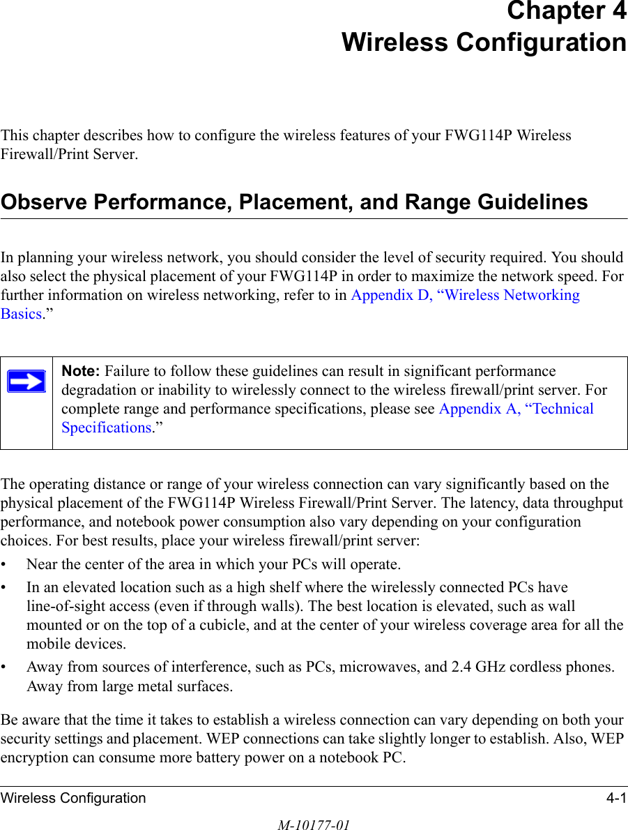 Wireless Configuration 4-1M-10177-01Chapter 4 Wireless ConfigurationThis chapter describes how to configure the wireless features of your FWG114P Wireless Firewall/Print Server.Observe Performance, Placement, and Range GuidelinesIn planning your wireless network, you should consider the level of security required. You should also select the physical placement of your FWG114P in order to maximize the network speed. For further information on wireless networking, refer to in Appendix D, “Wireless Networking Basics.”The operating distance or range of your wireless connection can vary significantly based on the physical placement of the FWG114P Wireless Firewall/Print Server. The latency, data throughput performance, and notebook power consumption also vary depending on your configuration choices. For best results, place your wireless firewall/print server:• Near the center of the area in which your PCs will operate.• In an elevated location such as a high shelf where the wirelessly connected PCs have line-of-sight access (even if through walls). The best location is elevated, such as wall mounted or on the top of a cubicle, and at the center of your wireless coverage area for all the mobile devices.• Away from sources of interference, such as PCs, microwaves, and 2.4 GHz cordless phones. Away from large metal surfaces.Be aware that the time it takes to establish a wireless connection can vary depending on both your security settings and placement. WEP connections can take slightly longer to establish. Also, WEP encryption can consume more battery power on a notebook PC.Note: Failure to follow these guidelines can result in significant performance degradation or inability to wirelessly connect to the wireless firewall/print server. For complete range and performance specifications, please see Appendix A, “Technical Specifications.”