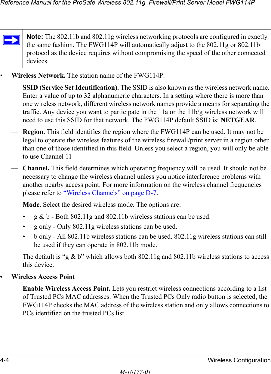 Reference Manual for the ProSafe Wireless 802.11g  Firewall/Print Server Model FWG114P4-4 Wireless ConfigurationM-10177-01•Wireless Network. The station name of the FWG114P.—SSID (Service Set Identification). The SSID is also known as the wireless network name. Enter a value of up to 32 alphanumeric characters. In a setting where there is more than one wireless network, different wireless network names provide a means for separating the traffic. Any device you want to participate in the 11a or the 11b/g wireless network will need to use this SSID for that network. The FWG114P default SSID is: NETGEAR.—Region. This field identifies the region where the FWG114P can be used. It may not be legal to operate the wireless features of the wireless firewall/print server in a region other than one of those identified in this field. Unless you select a region, you will only be able to use Channel 11—Channel. This field determines which operating frequency will be used. It should not be necessary to change the wireless channel unless you notice interference problems with another nearby access point. For more information on the wireless channel frequencies please refer to “Wireless Channels” on page D-7.—Mode. Select the desired wireless mode. The options are: • g &amp; b - Both 802.11g and 802.11b wireless stations can be used. • g only - Only 802.11g wireless stations can be used. • b only - All 802.11b wireless stations can be used. 802.11g wireless stations can still be used if they can operate in 802.11b mode. The default is “g &amp; b” which allows both 802.11g and 802.11b wireless stations to access this device. • Wireless Access Point—Enable Wireless Access Point. Lets you restrict wireless connections according to a list of Trusted PCs MAC addresses. When the Trusted PCs Only radio button is selected, the FWG114P checks the MAC address of the wireless station and only allows connections to PCs identified on the trusted PCs list. Note: The 802.11b and 802.11g wireless networking protocols are configured in exactly the same fashion. The FWG114P will automatically adjust to the 802.11g or 802.11b protocol as the device requires without compromising the speed of the other connected devices.