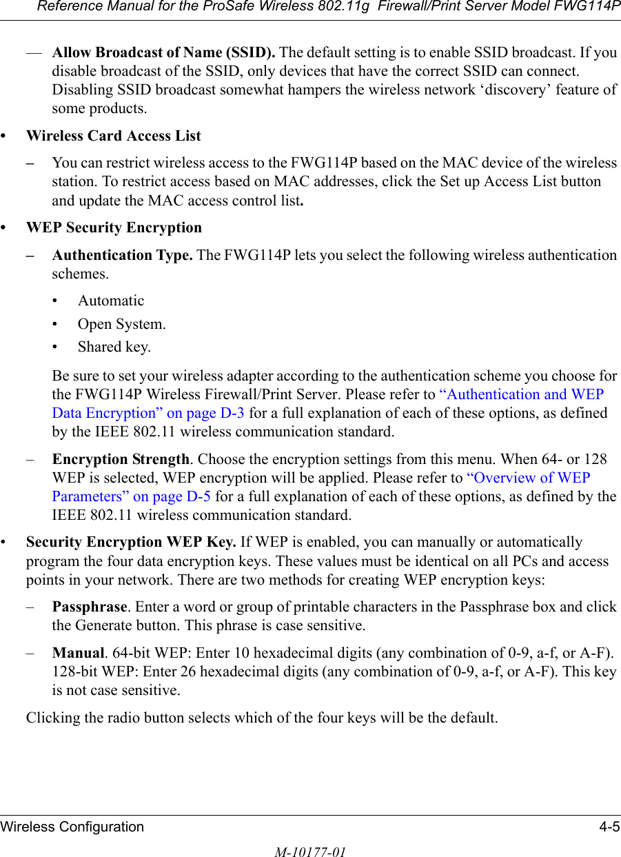 Reference Manual for the ProSafe Wireless 802.11g  Firewall/Print Server Model FWG114PWireless Configuration 4-5M-10177-01—Allow Broadcast of Name (SSID). The default setting is to enable SSID broadcast. If you disable broadcast of the SSID, only devices that have the correct SSID can connect. Disabling SSID broadcast somewhat hampers the wireless network ‘discovery’ feature of some products.• Wireless Card Access List–You can restrict wireless access to the FWG114P based on the MAC device of the wireless station. To restrict access based on MAC addresses, click the Set up Access List button and update the MAC access control list. • WEP Security Encryption– Authentication Type. The FWG114P lets you select the following wireless authentication schemes.• Automatic• Open System.• Shared key. Be sure to set your wireless adapter according to the authentication scheme you choose for the FWG114P Wireless Firewall/Print Server. Please refer to “Authentication and WEP Data Encryption” on page D-3 for a full explanation of each of these options, as defined by the IEEE 802.11 wireless communication standard.–Encryption Strength. Choose the encryption settings from this menu. When 64- or 128 WEP is selected, WEP encryption will be applied. Please refer to “Overview of WEP Parameters” on page D-5 for a full explanation of each of these options, as defined by the IEEE 802.11 wireless communication standard.•Security Encryption WEP Key. If WEP is enabled, you can manually or automatically program the four data encryption keys. These values must be identical on all PCs and access points in your network. There are two methods for creating WEP encryption keys:–Passphrase. Enter a word or group of printable characters in the Passphrase box and click the Generate button. This phrase is case sensitive.–Manual. 64-bit WEP: Enter 10 hexadecimal digits (any combination of 0-9, a-f, or A-F).  128-bit WEP: Enter 26 hexadecimal digits (any combination of 0-9, a-f, or A-F). This key is not case sensitive.Clicking the radio button selects which of the four keys will be the default. 