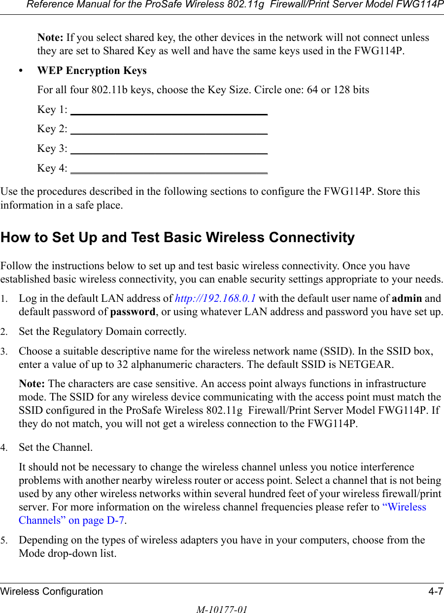 Reference Manual for the ProSafe Wireless 802.11g  Firewall/Print Server Model FWG114PWireless Configuration 4-7M-10177-01Note: If you select shared key, the other devices in the network will not connect unless they are set to Shared Key as well and have the same keys used in the FWG114P.• WEP Encryption KeysFor all four 802.11b keys, choose the Key Size. Circle one: 64 or 128 bitsKey 1: ___________________________________ Key 2: ___________________________________ Key 3: ___________________________________ Key 4: ___________________________________ Use the procedures described in the following sections to configure the FWG114P. Store this information in a safe place.How to Set Up and Test Basic Wireless ConnectivityFollow the instructions below to set up and test basic wireless connectivity. Once you have established basic wireless connectivity, you can enable security settings appropriate to your needs.1. Log in the default LAN address of http://192.168.0.1 with the default user name of admin and default password of password, or using whatever LAN address and password you have set up.2. Set the Regulatory Domain correctly.3. Choose a suitable descriptive name for the wireless network name (SSID). In the SSID box, enter a value of up to 32 alphanumeric characters. The default SSID is NETGEAR.Note: The characters are case sensitive. An access point always functions in infrastructure mode. The SSID for any wireless device communicating with the access point must match the SSID configured in the ProSafe Wireless 802.11g  Firewall/Print Server Model FWG114P. If they do not match, you will not get a wireless connection to the FWG114P.4. Set the Channel. It should not be necessary to change the wireless channel unless you notice interference problems with another nearby wireless router or access point. Select a channel that is not being used by any other wireless networks within several hundred feet of your wireless firewall/print server. For more information on the wireless channel frequencies please refer to “Wireless Channels” on page D-7. 5. Depending on the types of wireless adapters you have in your computers, choose from the Mode drop-down list. 