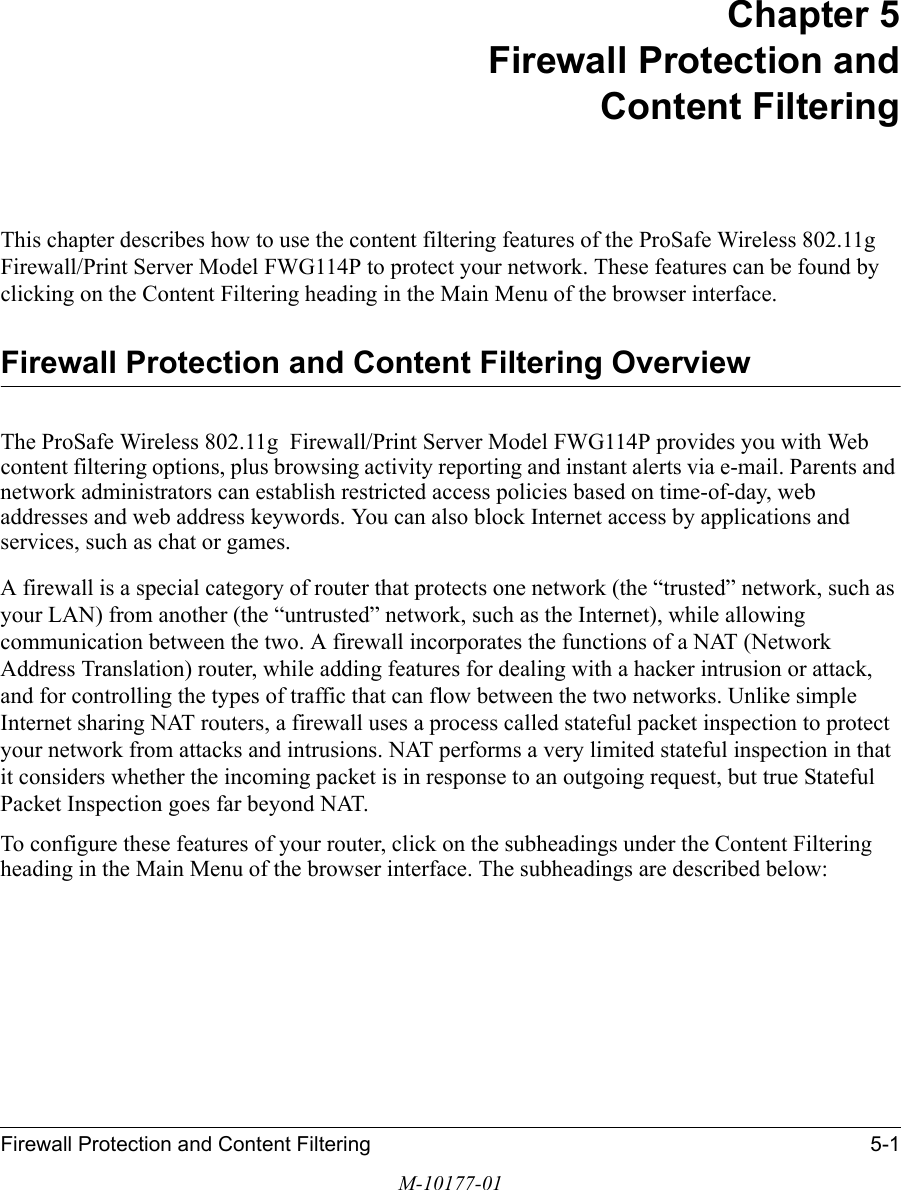 Firewall Protection and Content Filtering 5-1M-10177-01Chapter 5 Firewall Protection and Content FilteringThis chapter describes how to use the content filtering features of the ProSafe Wireless 802.11g  Firewall/Print Server Model FWG114P to protect your network. These features can be found by clicking on the Content Filtering heading in the Main Menu of the browser interface. Firewall Protection and Content Filtering OverviewThe ProSafe Wireless 802.11g  Firewall/Print Server Model FWG114P provides you with Web content filtering options, plus browsing activity reporting and instant alerts via e-mail. Parents and network administrators can establish restricted access policies based on time-of-day, web addresses and web address keywords. You can also block Internet access by applications and services, such as chat or games.A firewall is a special category of router that protects one network (the “trusted” network, such as your LAN) from another (the “untrusted” network, such as the Internet), while allowing communication between the two. A firewall incorporates the functions of a NAT (Network Address Translation) router, while adding features for dealing with a hacker intrusion or attack, and for controlling the types of traffic that can flow between the two networks. Unlike simple Internet sharing NAT routers, a firewall uses a process called stateful packet inspection to protect your network from attacks and intrusions. NAT performs a very limited stateful inspection in that it considers whether the incoming packet is in response to an outgoing request, but true Stateful Packet Inspection goes far beyond NAT.To configure these features of your router, click on the subheadings under the Content Filtering heading in the Main Menu of the browser interface. The subheadings are described below: