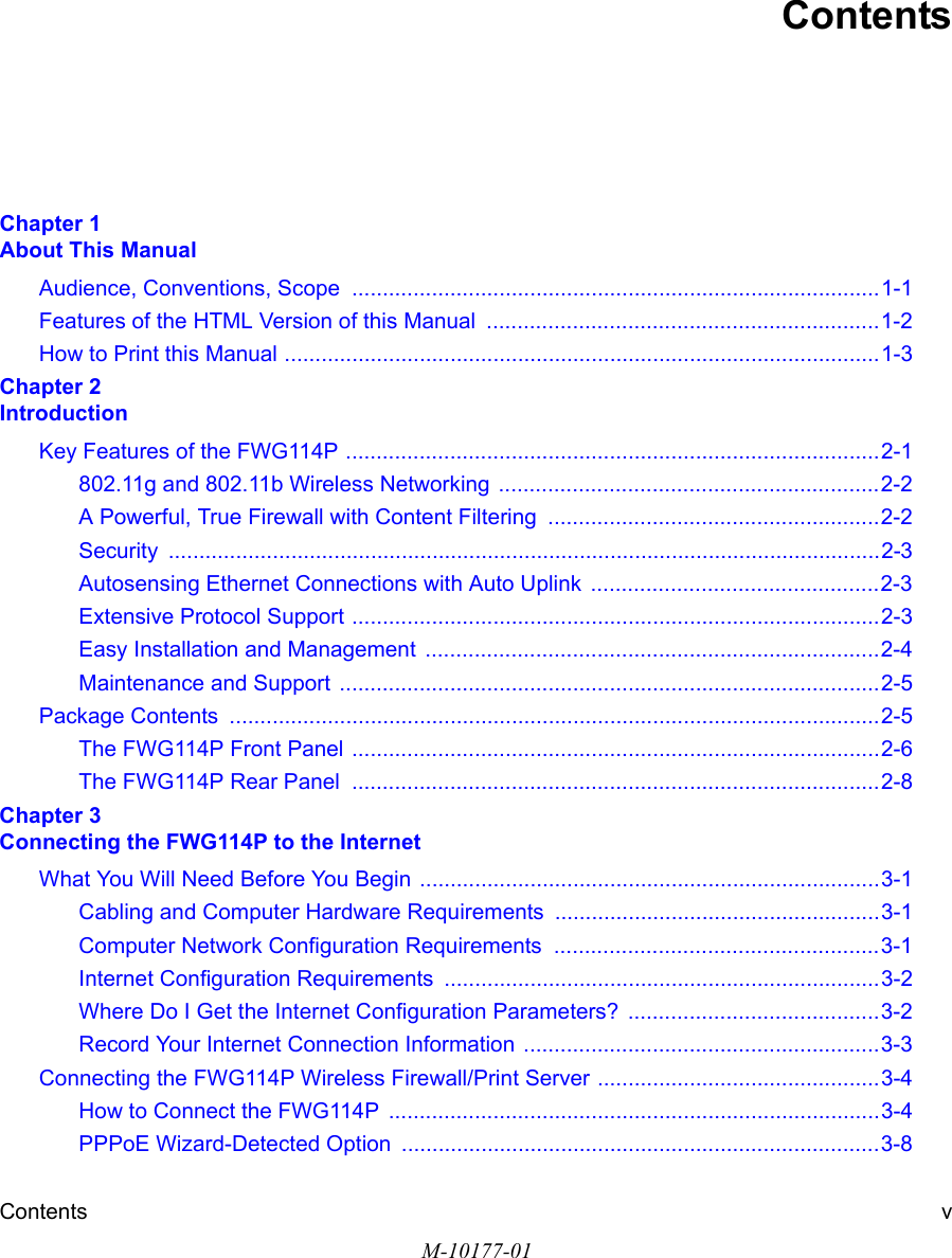 Contents vM-10177-01ContentsChapter 1  About This ManualAudience, Conventions, Scope  ......................................................................................1-1Features of the HTML Version of this Manual  ................................................................1-2How to Print this Manual .................................................................................................1-3Chapter 2  IntroductionKey Features of the FWG114P .......................................................................................2-1802.11g and 802.11b Wireless Networking ..............................................................2-2A Powerful, True Firewall with Content Filtering  ......................................................2-2Security ....................................................................................................................2-3Autosensing Ethernet Connections with Auto Uplink  ...............................................2-3Extensive Protocol Support ......................................................................................2-3Easy Installation and Management  ..........................................................................2-4Maintenance and Support ........................................................................................2-5Package Contents  ..........................................................................................................2-5The FWG114P Front Panel ......................................................................................2-6The FWG114P Rear Panel  ......................................................................................2-8Chapter 3  Connecting the FWG114P to the InternetWhat You Will Need Before You Begin ...........................................................................3-1Cabling and Computer Hardware Requirements .....................................................3-1Computer Network Configuration Requirements  .....................................................3-1Internet Configuration Requirements .......................................................................3-2Where Do I Get the Internet Configuration Parameters? .........................................3-2Record Your Internet Connection Information ..........................................................3-3Connecting the FWG114P Wireless Firewall/Print Server ..............................................3-4How to Connect the FWG114P  ................................................................................3-4PPPoE Wizard-Detected Option  ..............................................................................3-8