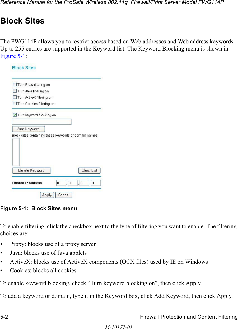 Reference Manual for the ProSafe Wireless 802.11g  Firewall/Print Server Model FWG114P5-2 Firewall Protection and Content FilteringM-10177-01Block SitesThe FWG114P allows you to restrict access based on Web addresses and Web address keywords. Up to 255 entries are supported in the Keyword list. The Keyword Blocking menu is shown in Figure 5-1:Figure 5-1:  Block Sites menuTo enable filtering, click the checkbox next to the type of filtering you want to enable. The filtering choices are:• Proxy: blocks use of a proxy server• Java: blocks use of Java applets• ActiveX: blocks use of ActiveX components (OCX files) used by IE on Windows• Cookies: blocks all cookies To enable keyword blocking, check “Turn keyword blocking on”, then click Apply.To add a keyword or domain, type it in the Keyword box, click Add Keyword, then click Apply.