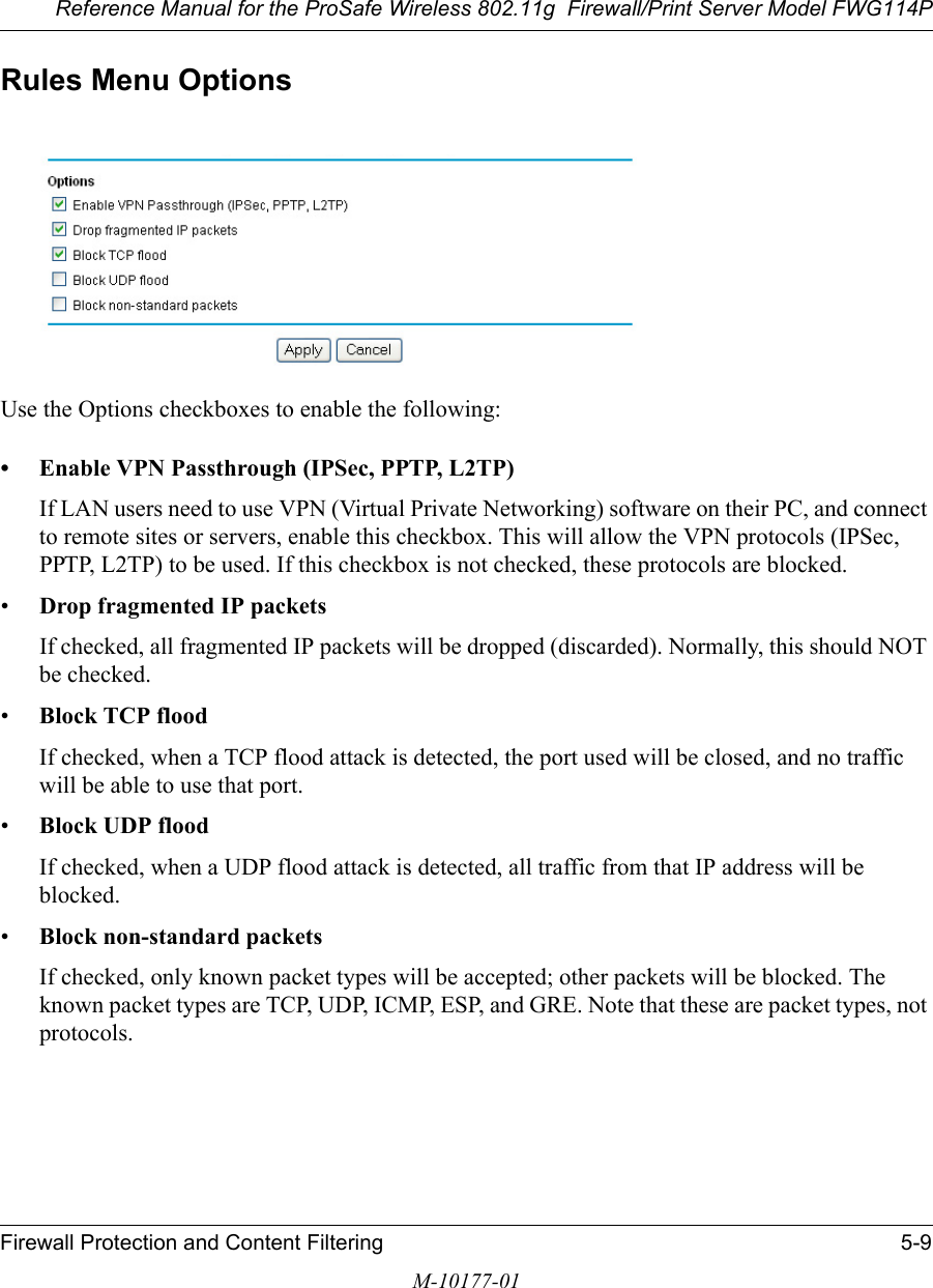 Reference Manual for the ProSafe Wireless 802.11g  Firewall/Print Server Model FWG114PFirewall Protection and Content Filtering 5-9M-10177-01Rules Menu OptionsUse the Options checkboxes to enable the following:• Enable VPN Passthrough (IPSec, PPTP, L2TP) If LAN users need to use VPN (Virtual Private Networking) software on their PC, and connect to remote sites or servers, enable this checkbox. This will allow the VPN protocols (IPSec, PPTP, L2TP) to be used. If this checkbox is not checked, these protocols are blocked.•Drop fragmented IP packets If checked, all fragmented IP packets will be dropped (discarded). Normally, this should NOT be checked.•Block TCP flood If checked, when a TCP flood attack is detected, the port used will be closed, and no traffic will be able to use that port.•Block UDP flood If checked, when a UDP flood attack is detected, all traffic from that IP address will be blocked.•Block non-standard packets If checked, only known packet types will be accepted; other packets will be blocked. The known packet types are TCP, UDP, ICMP, ESP, and GRE. Note that these are packet types, not protocols. 